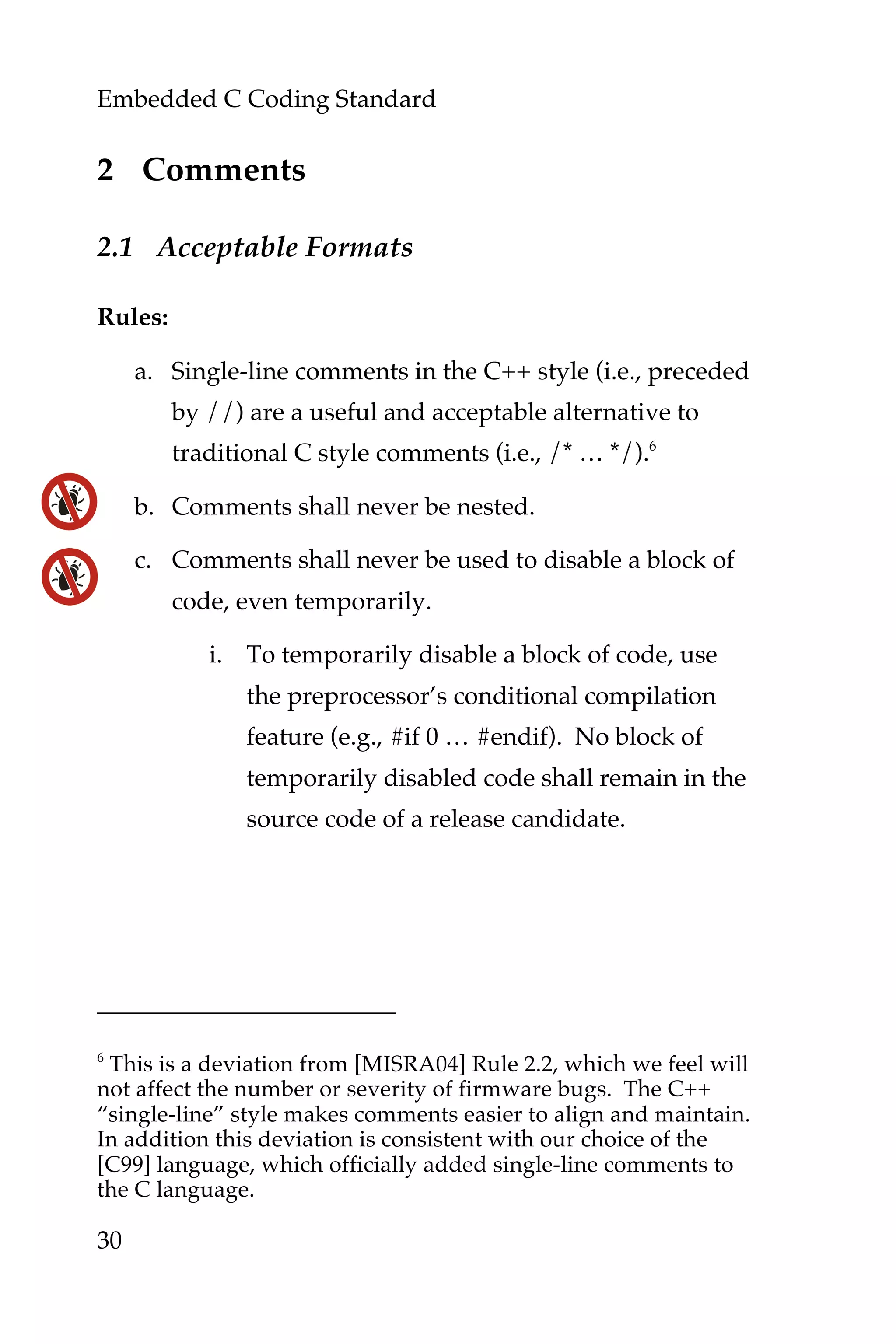 Embedded C Coding Standard
30
2 Comments
2.1 Acceptable Formats
Rules:
a. Single-line comments in the C++ style (i.e., preceded
by //) are a useful and acceptable alternative to
traditional C style comments (i.e., /* … */).6
b. Comments shall never be nested.
c. Comments shall never be used to disable a block of
code, even temporarily.
i. To temporarily disable a block of code, use
the preprocessor’s conditional compilation
feature (e.g., #if 0 … #endif). No block of
temporarily disabled code shall remain in the
source code of a release candidate.
6
This is a deviation from [MISRA04] Rule 2.2, which we feel will
not affect the number or severity of firmware bugs. The C++
“single-line” style makes comments easier to align and maintain.
In addition this deviation is consistent with our choice of the
[C99] language, which officially added single-line comments to
the C language.
 