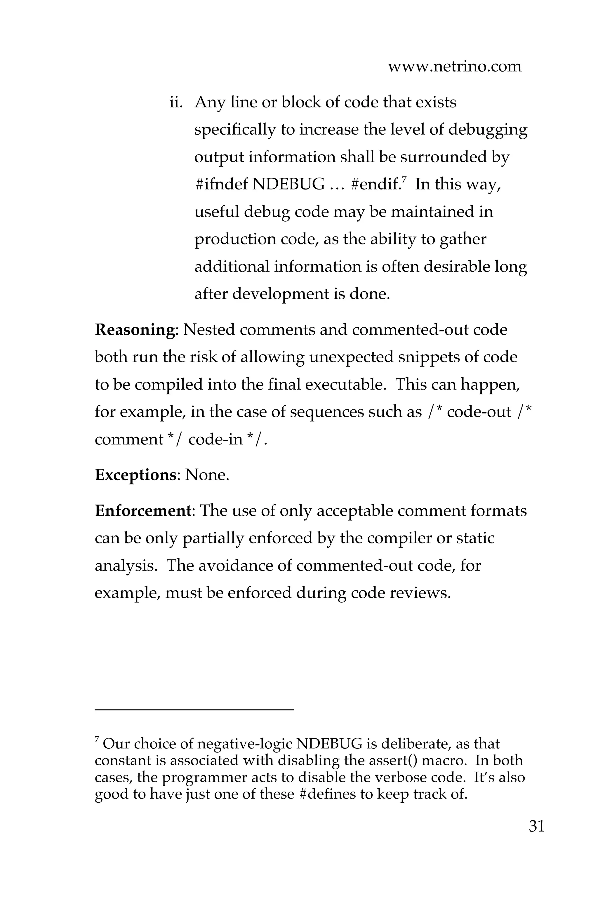 www.netrino.com
31
ii. Any line or block of code that exists
specifically to increase the level of debugging
output information shall be surrounded by
#ifndef NDEBUG … #endif.7
In this way,
useful debug code may be maintained in
production code, as the ability to gather
additional information is often desirable long
after development is done.
Reasoning: Nested comments and commented-out code
both run the risk of allowing unexpected snippets of code
to be compiled into the final executable. This can happen,
for example, in the case of sequences such as /* code-out /*
comment */ code-in */.
Exceptions: None.
Enforcement: The use of only acceptable comment formats
can be only partially enforced by the compiler or static
analysis. The avoidance of commented-out code, for
example, must be enforced during code reviews.
7
Our choice of negative-logic NDEBUG is deliberate, as that
constant is associated with disabling the assert() macro. In both
cases, the programmer acts to disable the verbose code. It’s also
good to have just one of these #defines to keep track of.
 
