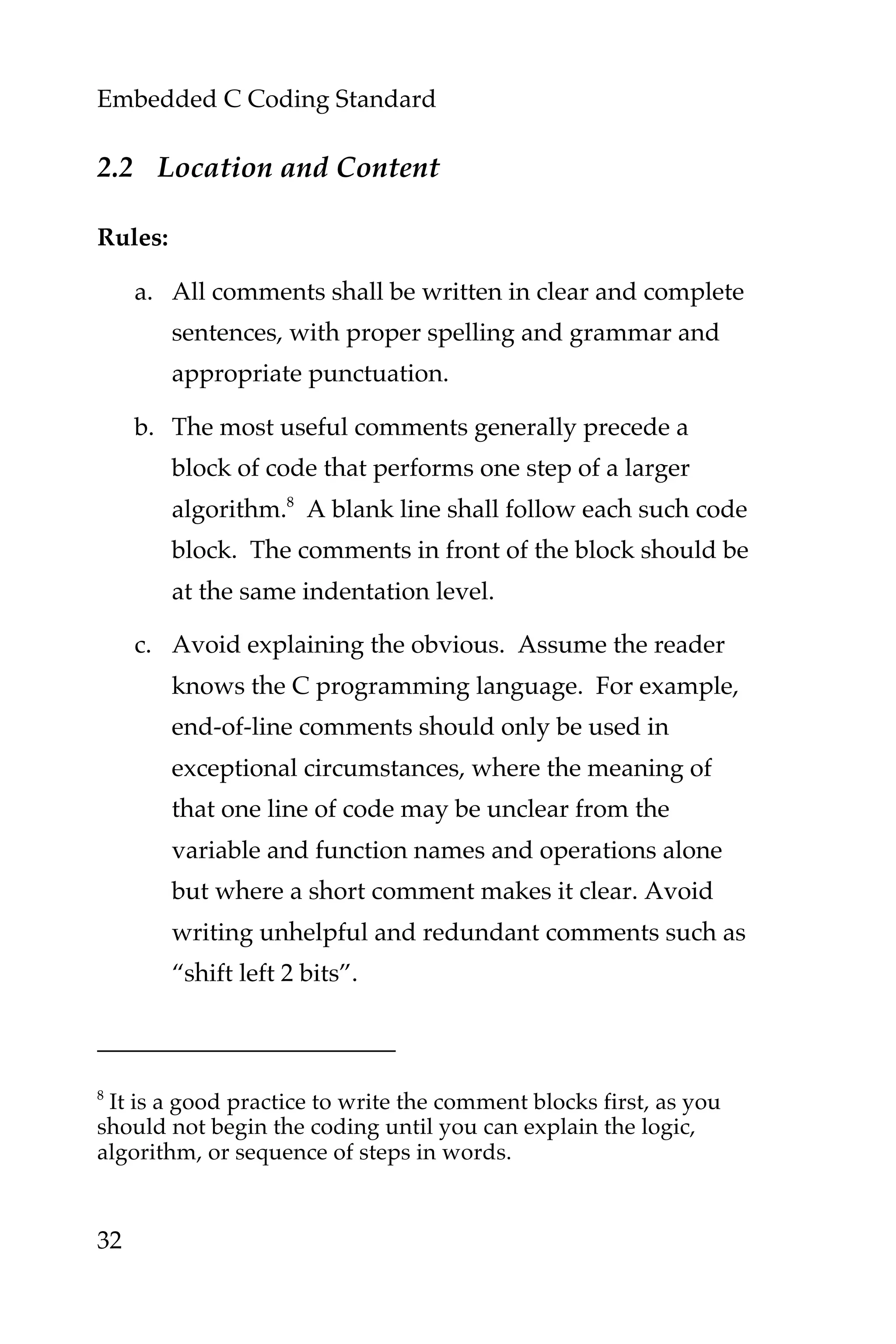 Embedded C Coding Standard
32
2.2 Location and Content
Rules:
a. All comments shall be written in clear and complete
sentences, with proper spelling and grammar and
appropriate punctuation.
b. The most useful comments generally precede a
block of code that performs one step of a larger
algorithm.8
A blank line shall follow each such code
block. The comments in front of the block should be
at the same indentation level.
c. Avoid explaining the obvious. Assume the reader
knows the C programming language. For example,
end-of-line comments should only be used in
exceptional circumstances, where the meaning of
that one line of code may be unclear from the
variable and function names and operations alone
but where a short comment makes it clear. Avoid
writing unhelpful and redundant comments such as
“shift left 2 bits”.
8
It is a good practice to write the comment blocks first, as you
should not begin the coding until you can explain the logic,
algorithm, or sequence of steps in words.
 