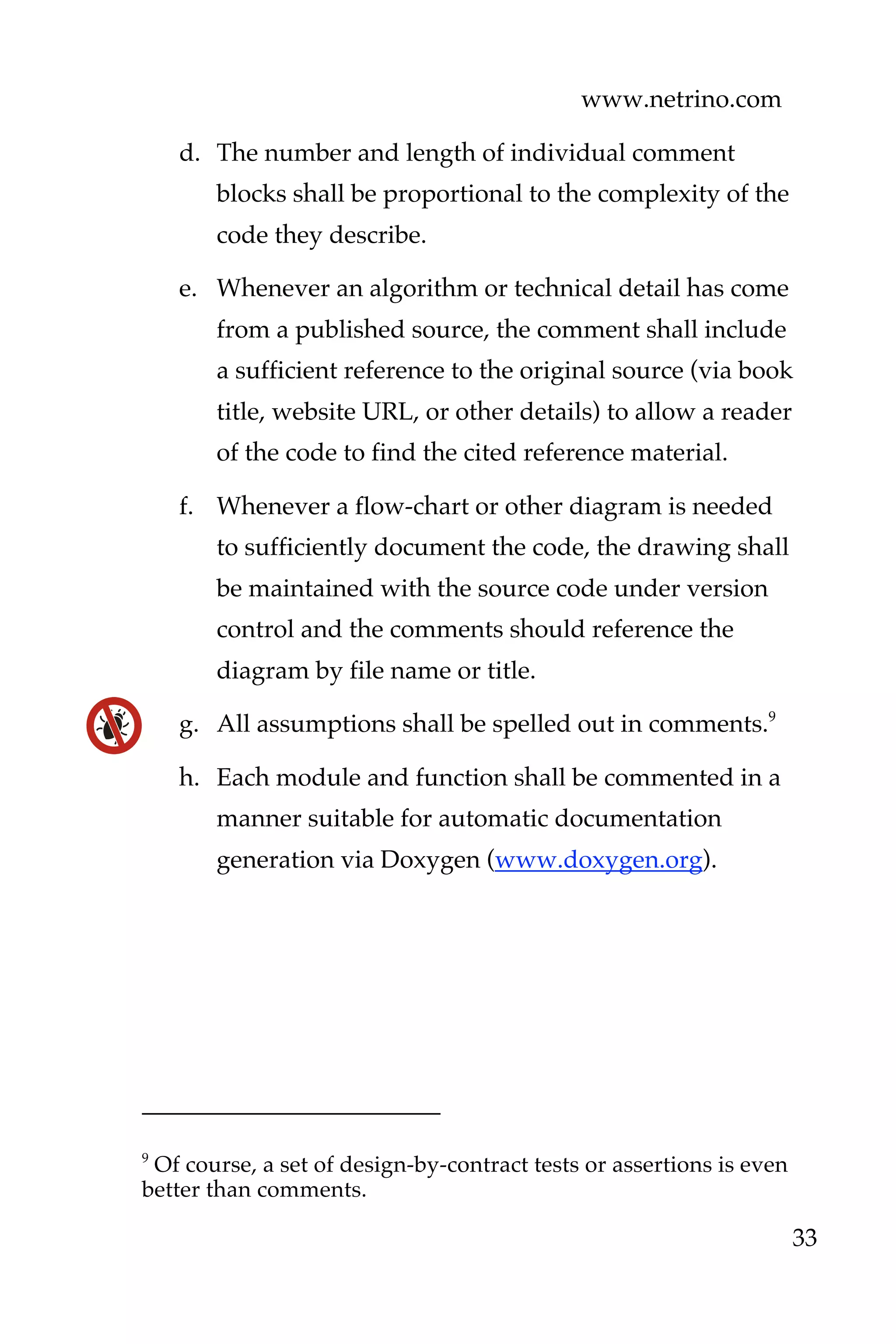 www.netrino.com
33
d. The number and length of individual comment
blocks shall be proportional to the complexity of the
code they describe.
e. Whenever an algorithm or technical detail has come
from a published source, the comment shall include
a sufficient reference to the original source (via book
title, website URL, or other details) to allow a reader
of the code to find the cited reference material.
f. Whenever a flow-chart or other diagram is needed
to sufficiently document the code, the drawing shall
be maintained with the source code under version
control and the comments should reference the
diagram by file name or title.
g. All assumptions shall be spelled out in comments.9
h. Each module and function shall be commented in a
manner suitable for automatic documentation
generation via Doxygen (www.doxygen.org).
9
Of course, a set of design-by-contract tests or assertions is even
better than comments.
 