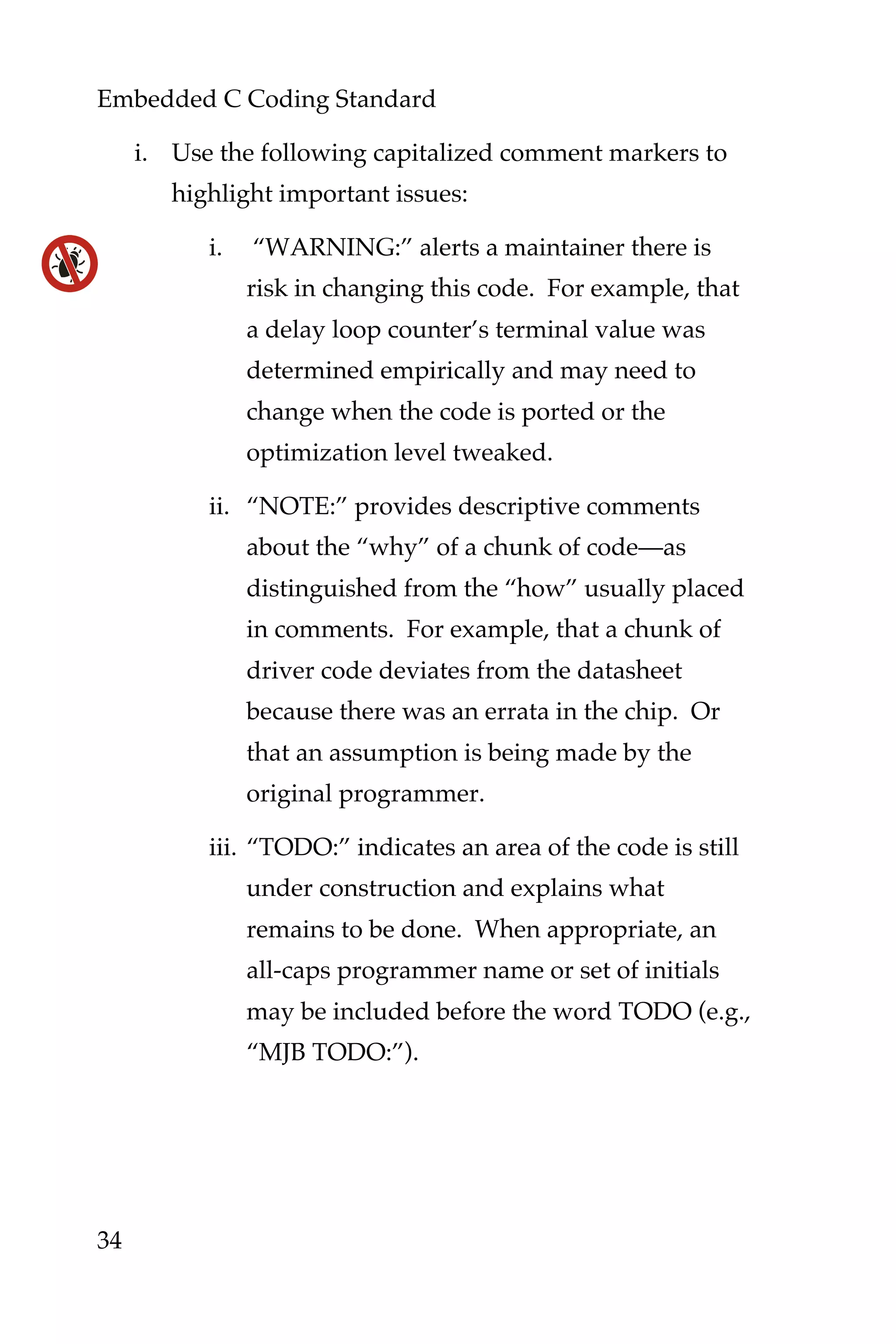 Embedded C Coding Standard
34
i. Use the following capitalized comment markers to
highlight important issues:
i. “WARNING:” alerts a maintainer there is
risk in changing this code. For example, that
a delay loop counter’s terminal value was
determined empirically and may need to
change when the code is ported or the
optimization level tweaked.
ii. “NOTE:” provides descriptive comments
about the “why” of a chunk of code—as
distinguished from the “how” usually placed
in comments. For example, that a chunk of
driver code deviates from the datasheet
because there was an errata in the chip. Or
that an assumption is being made by the
original programmer.
iii. “TODO:” indicates an area of the code is still
under construction and explains what
remains to be done. When appropriate, an
all-caps programmer name or set of initials
may be included before the word TODO (e.g.,
“MJB TODO:”).
 