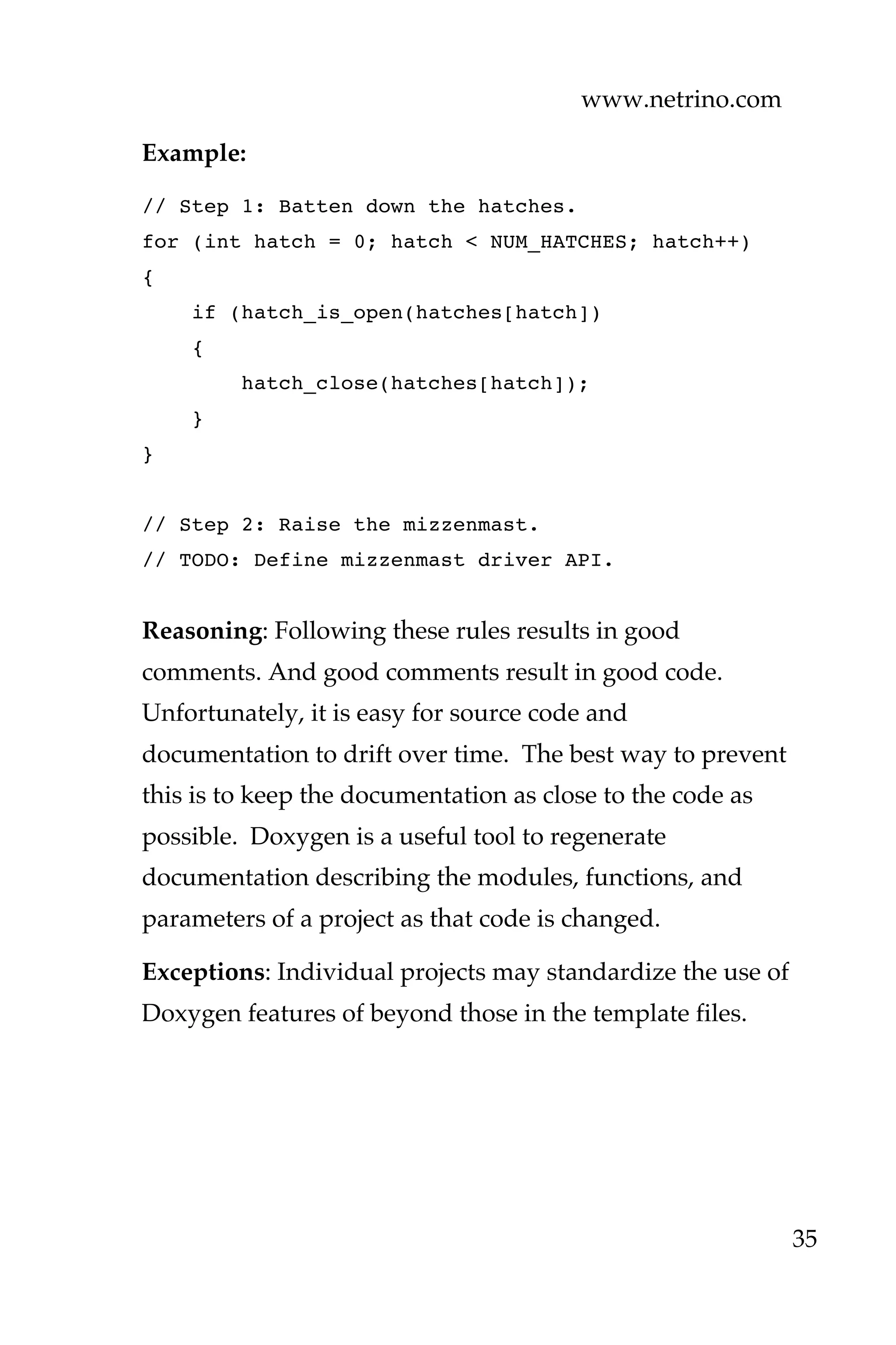 www.netrino.com
35
Example:
// Step 1: Batten down the hatches.
for (int hatch = 0; hatch < NUM_HATCHES; hatch++)
{
if (hatch_is_open(hatches[hatch])
{
hatch_close(hatches[hatch]);
}
}
// Step 2: Raise the mizzenmast.
// TODO: Define mizzenmast driver API.
Reasoning: Following these rules results in good
comments. And good comments result in good code.
Unfortunately, it is easy for source code and
documentation to drift over time. The best way to prevent
this is to keep the documentation as close to the code as
possible. Doxygen is a useful tool to regenerate
documentation describing the modules, functions, and
parameters of a project as that code is changed.
Exceptions: Individual projects may standardize the use of
Doxygen features of beyond those in the template files.
 