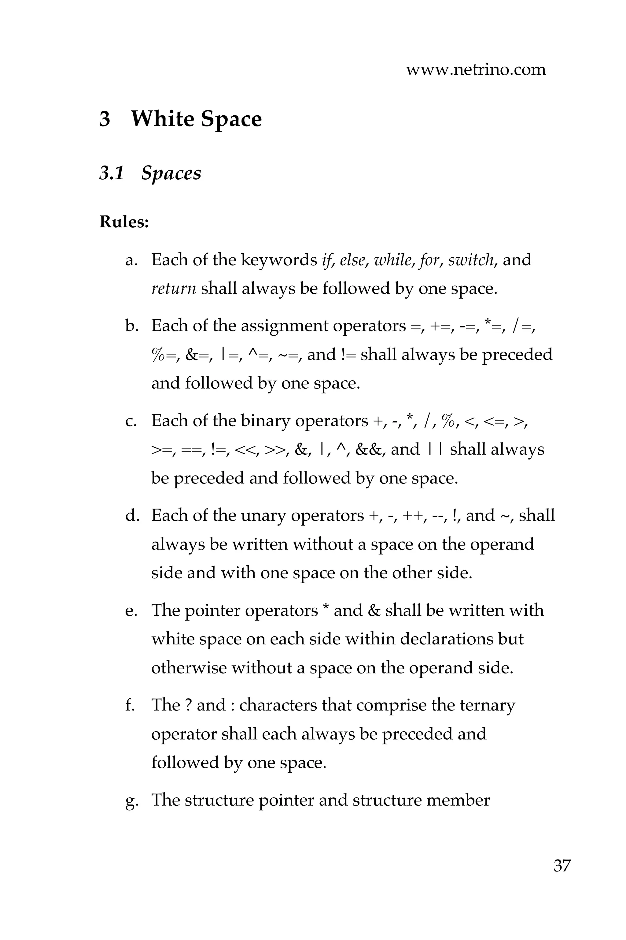 www.netrino.com
37
3 White Space
3.1 Spaces
Rules:
a. Each of the keywords if, else, while, for, switch, and
return shall always be followed by one space.
b. Each of the assignment operators =, +=, -=, *=, /=,
%=, &=, |=, ^=, ~=, and != shall always be preceded
and followed by one space.
c. Each of the binary operators +, -, *, /, %, <, <=, >,
>=, ==, !=, <<, >>, &, |, ^, &&, and || shall always
be preceded and followed by one space.
d. Each of the unary operators +, -, ++, --, !, and ~, shall
always be written without a space on the operand
side and with one space on the other side.
e. The pointer operators * and & shall be written with
white space on each side within declarations but
otherwise without a space on the operand side.
f. The ? and : characters that comprise the ternary
operator shall each always be preceded and
followed by one space.
g. The structure pointer and structure member
 
