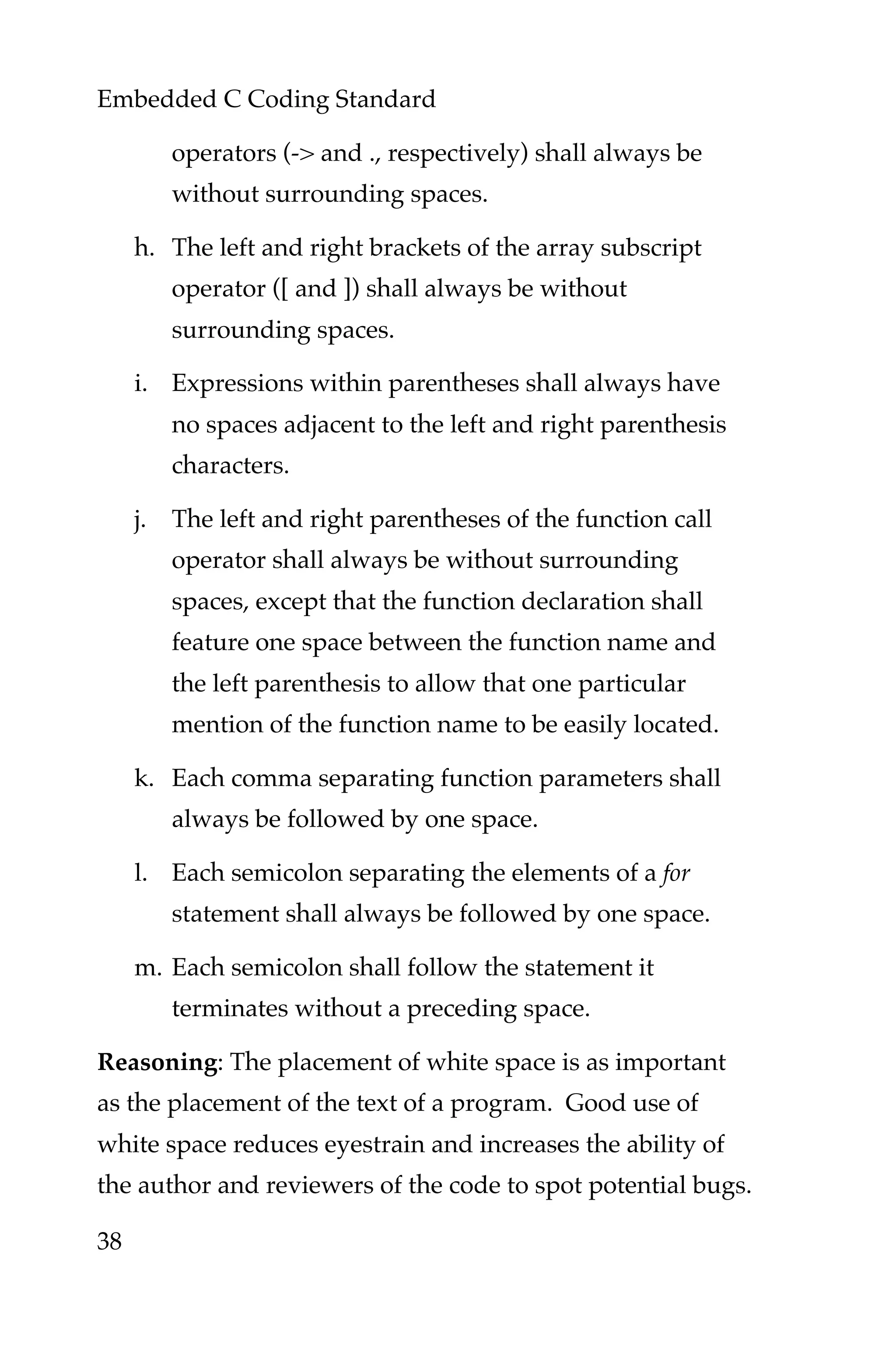 Embedded C Coding Standard
38
operators (-> and ., respectively) shall always be
without surrounding spaces.
h. The left and right brackets of the array subscript
operator ([ and ]) shall always be without
surrounding spaces.
i. Expressions within parentheses shall always have
no spaces adjacent to the left and right parenthesis
characters.
j. The left and right parentheses of the function call
operator shall always be without surrounding
spaces, except that the function declaration shall
feature one space between the function name and
the left parenthesis to allow that one particular
mention of the function name to be easily located.
k. Each comma separating function parameters shall
always be followed by one space.
l. Each semicolon separating the elements of a for
statement shall always be followed by one space.
m. Each semicolon shall follow the statement it
terminates without a preceding space.
Reasoning: The placement of white space is as important
as the placement of the text of a program. Good use of
white space reduces eyestrain and increases the ability of
the author and reviewers of the code to spot potential bugs.
 
