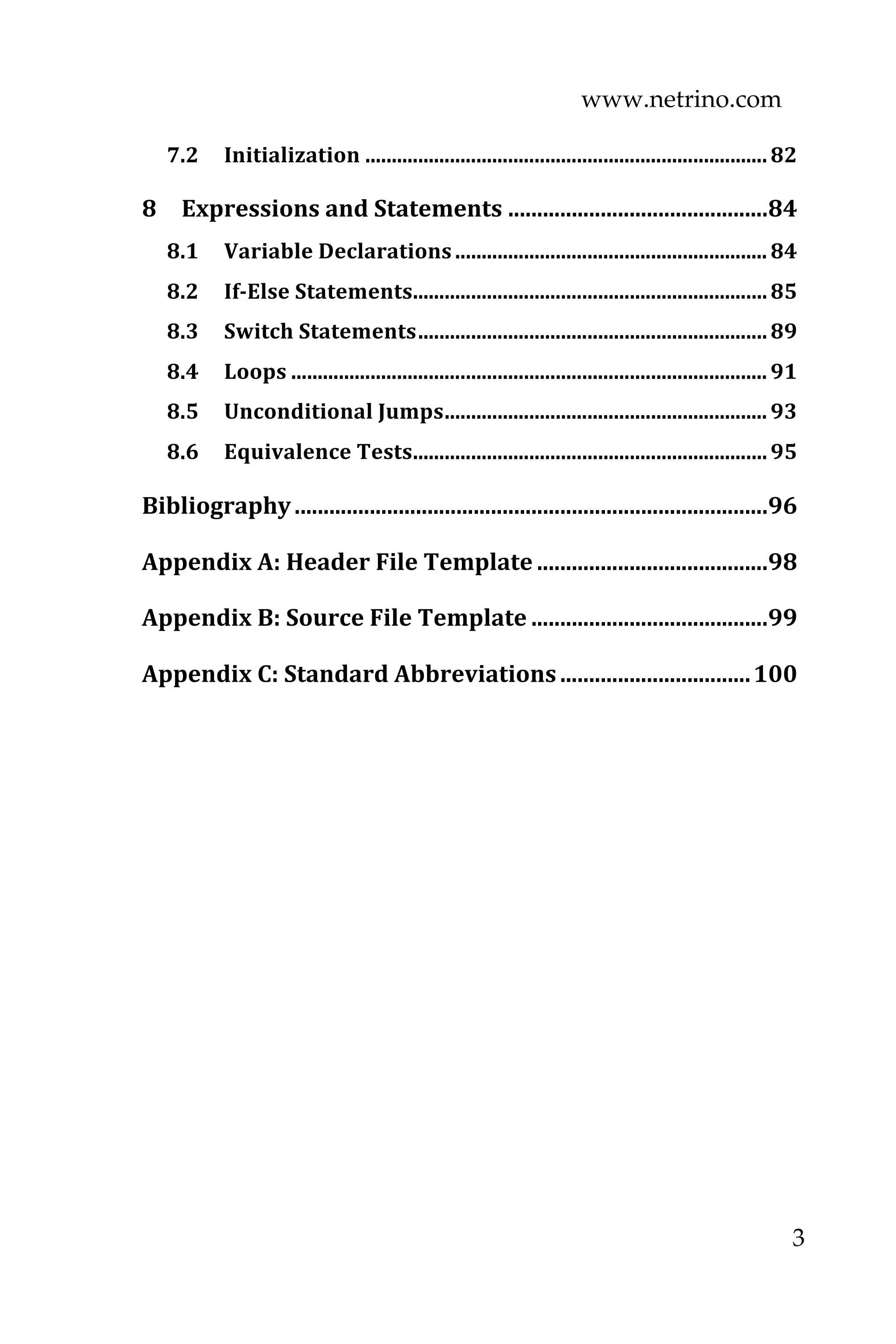 www.netrino.com
3
7.2  Initialization ............................................................................82 
8  Expressions and Statements .............................................84 
8.1  Variable Declarations ........................................................... 84 
8.2  If­Else Statements...................................................................85 
8.3  Switch Statements..................................................................89 
8.4  Loops .......................................................................................... 91 
8.5  Unconditional Jumps............................................................. 93 
8.6  Equivalence Tests...................................................................95 
Bibliography..................................................................................96 
Appendix A: Header File Template ........................................98 
Appendix B: Source File Template .........................................99 
Appendix C: Standard Abbreviations.................................100 
 
