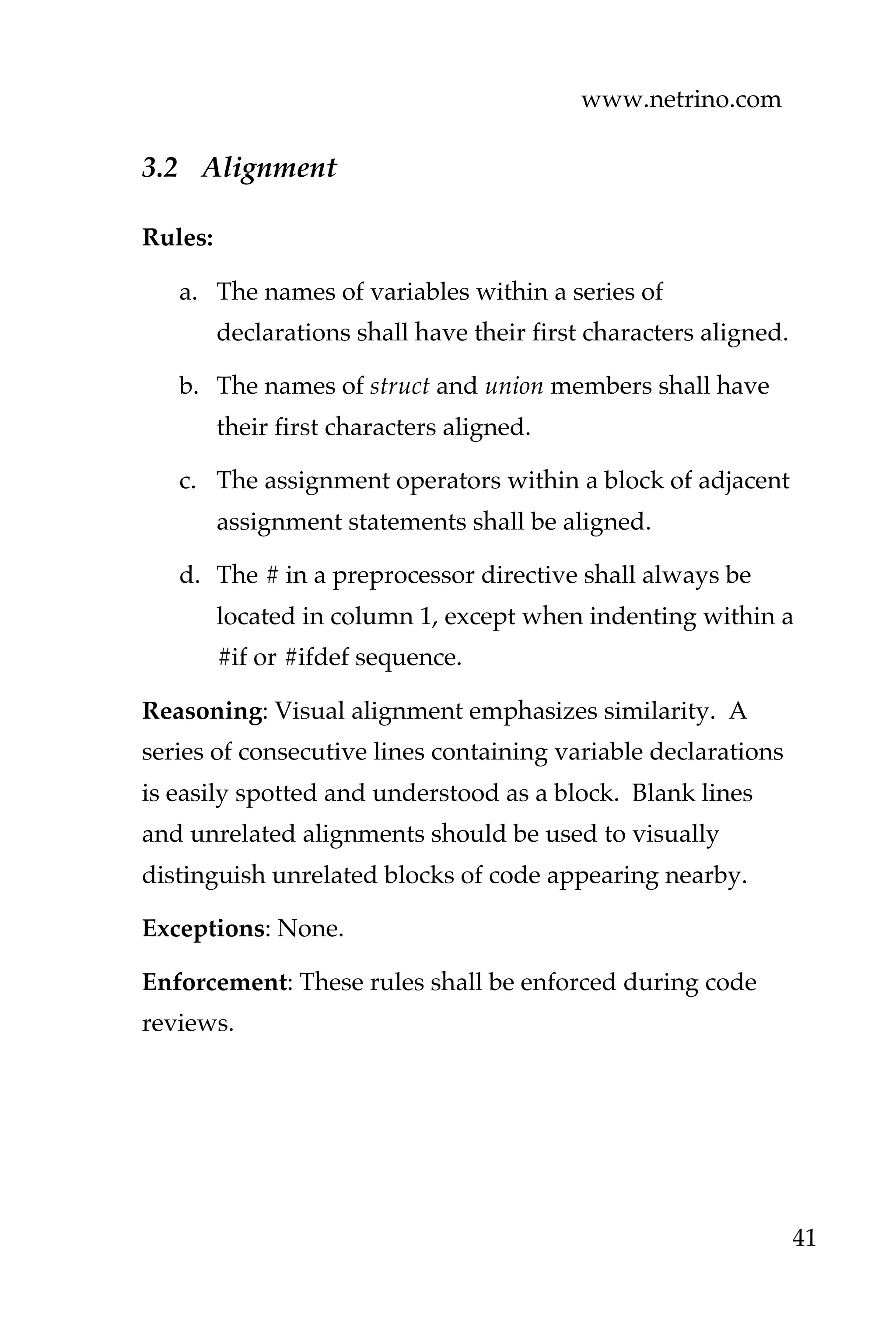 www.netrino.com
41
3.2 Alignment
Rules:
a. The names of variables within a series of
declarations shall have their first characters aligned.
b. The names of struct and union members shall have
their first characters aligned.
c. The assignment operators within a block of adjacent
assignment statements shall be aligned.
d. The # in a preprocessor directive shall always be
located in column 1, except when indenting within a
#if or #ifdef sequence.
Reasoning: Visual alignment emphasizes similarity. A
series of consecutive lines containing variable declarations
is easily spotted and understood as a block. Blank lines
and unrelated alignments should be used to visually
distinguish unrelated blocks of code appearing nearby.
Exceptions: None.
Enforcement: These rules shall be enforced during code
reviews.
 