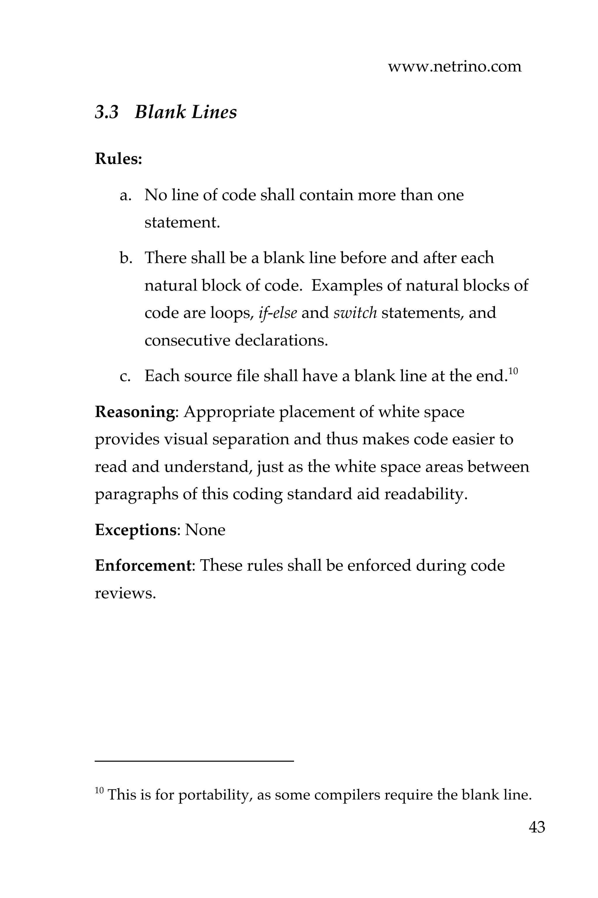www.netrino.com
43
3.3 Blank Lines
Rules:
a. No line of code shall contain more than one
statement.
b. There shall be a blank line before and after each
natural block of code. Examples of natural blocks of
code are loops, if-else and switch statements, and
consecutive declarations.
c. Each source file shall have a blank line at the end.10
Reasoning: Appropriate placement of white space
provides visual separation and thus makes code easier to
read and understand, just as the white space areas between
paragraphs of this coding standard aid readability.
Exceptions: None
Enforcement: These rules shall be enforced during code
reviews.
10
This is for portability, as some compilers require the blank line.
 