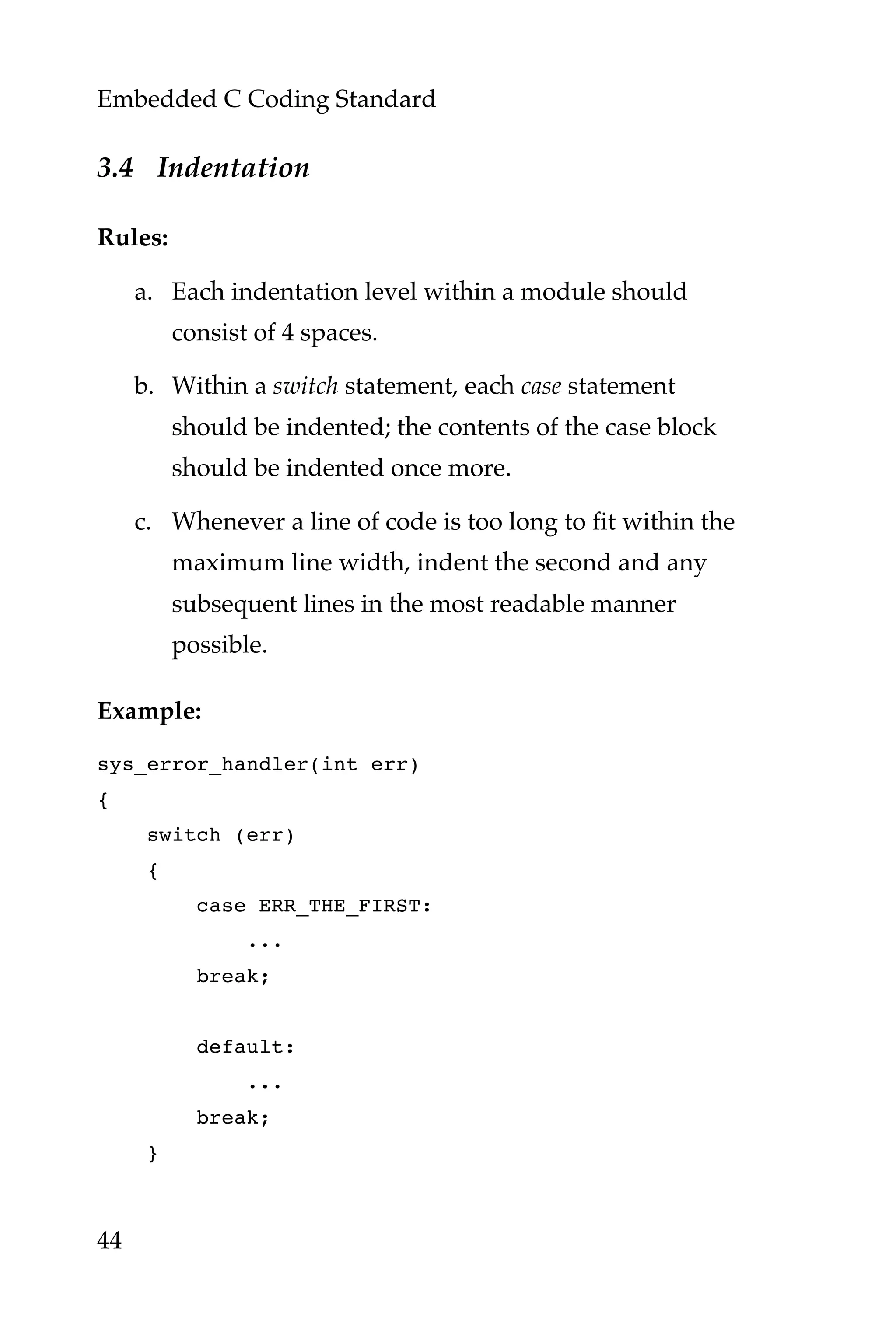 Embedded C Coding Standard
44
3.4 Indentation
Rules:
a. Each indentation level within a module should
consist of 4 spaces.
b. Within a switch statement, each case statement
should be indented; the contents of the case block
should be indented once more.
c. Whenever a line of code is too long to fit within the
maximum line width, indent the second and any
subsequent lines in the most readable manner
possible.
Example:
sys_error_handler(int err)
{
switch (err)
{
case ERR_THE_FIRST:
...
break;
default:
...
break;
}
 