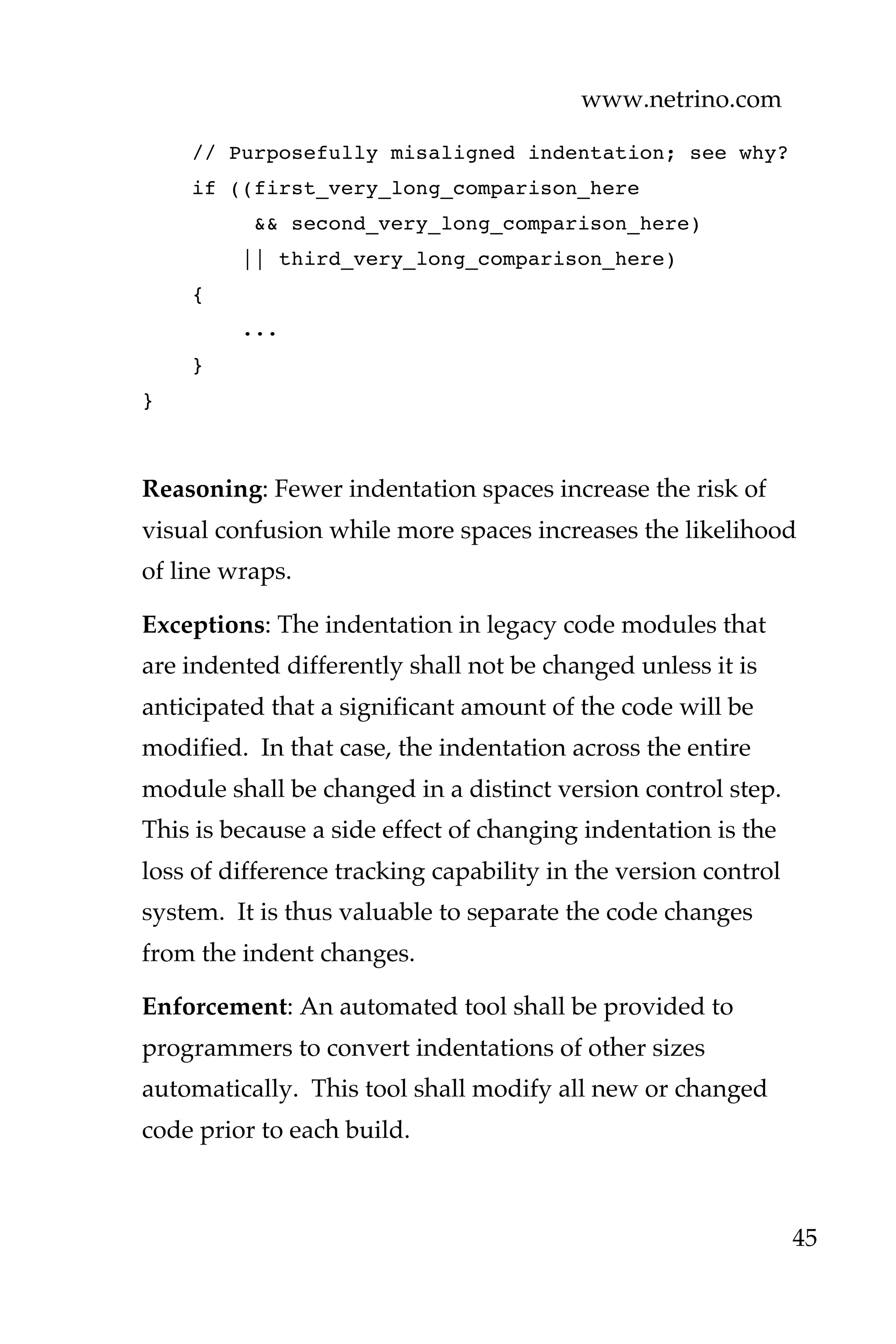 www.netrino.com
45
// Purposefully misaligned indentation; see why?
if ((first_very_long_comparison_here
&& second_very_long_comparison_here)
|| third_very_long_comparison_here)
{
...
}
}
Reasoning: Fewer indentation spaces increase the risk of
visual confusion while more spaces increases the likelihood
of line wraps.
Exceptions: The indentation in legacy code modules that
are indented differently shall not be changed unless it is
anticipated that a significant amount of the code will be
modified. In that case, the indentation across the entire
module shall be changed in a distinct version control step.
This is because a side effect of changing indentation is the
loss of difference tracking capability in the version control
system. It is thus valuable to separate the code changes
from the indent changes.
Enforcement: An automated tool shall be provided to
programmers to convert indentations of other sizes
automatically. This tool shall modify all new or changed
code prior to each build.
 
