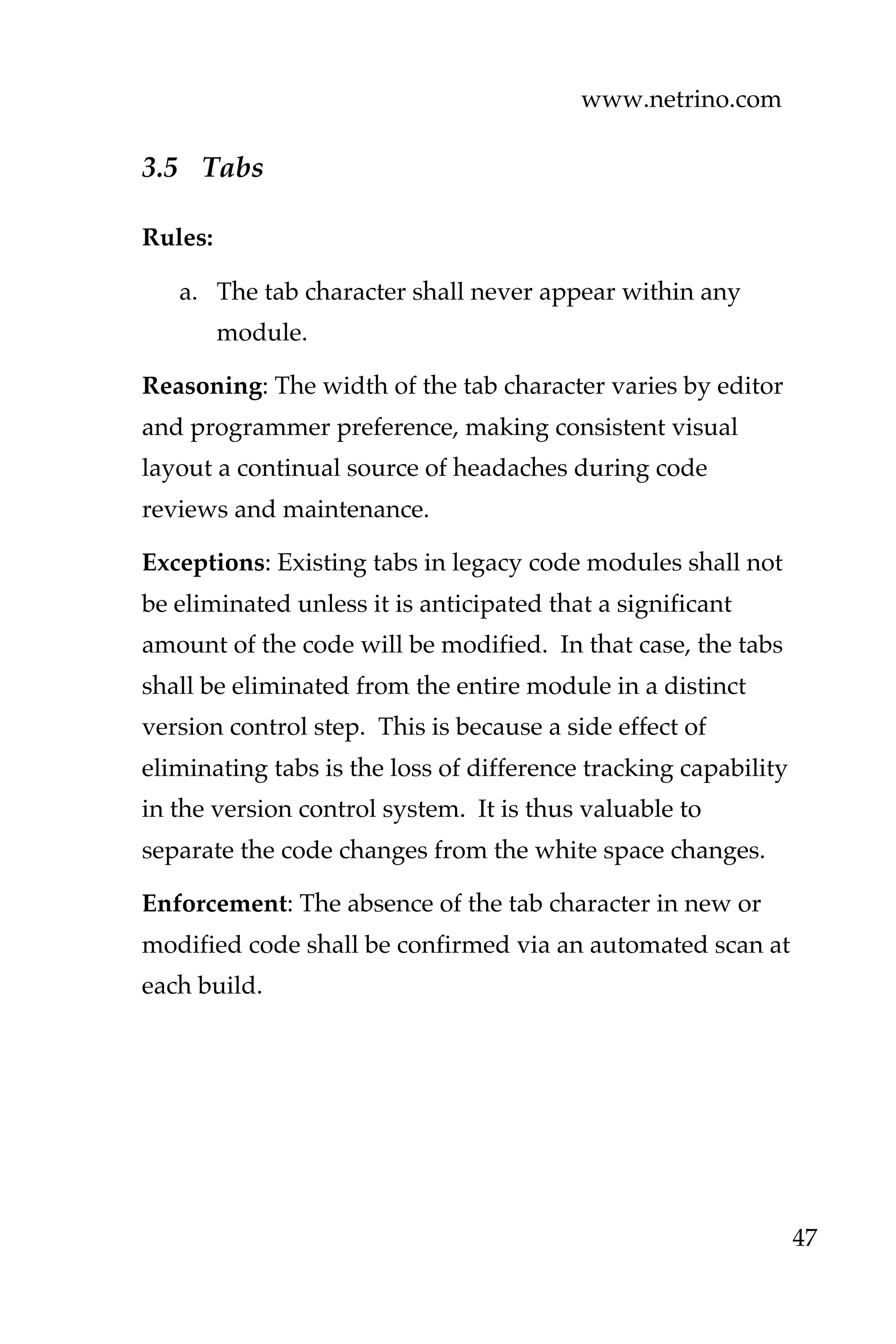 www.netrino.com
47
3.5 Tabs
Rules:
a. The tab character shall never appear within any
module.
Reasoning: The width of the tab character varies by editor
and programmer preference, making consistent visual
layout a continual source of headaches during code
reviews and maintenance.
Exceptions: Existing tabs in legacy code modules shall not
be eliminated unless it is anticipated that a significant
amount of the code will be modified. In that case, the tabs
shall be eliminated from the entire module in a distinct
version control step. This is because a side effect of
eliminating tabs is the loss of difference tracking capability
in the version control system. It is thus valuable to
separate the code changes from the white space changes.
Enforcement: The absence of the tab character in new or
modified code shall be confirmed via an automated scan at
each build.
 