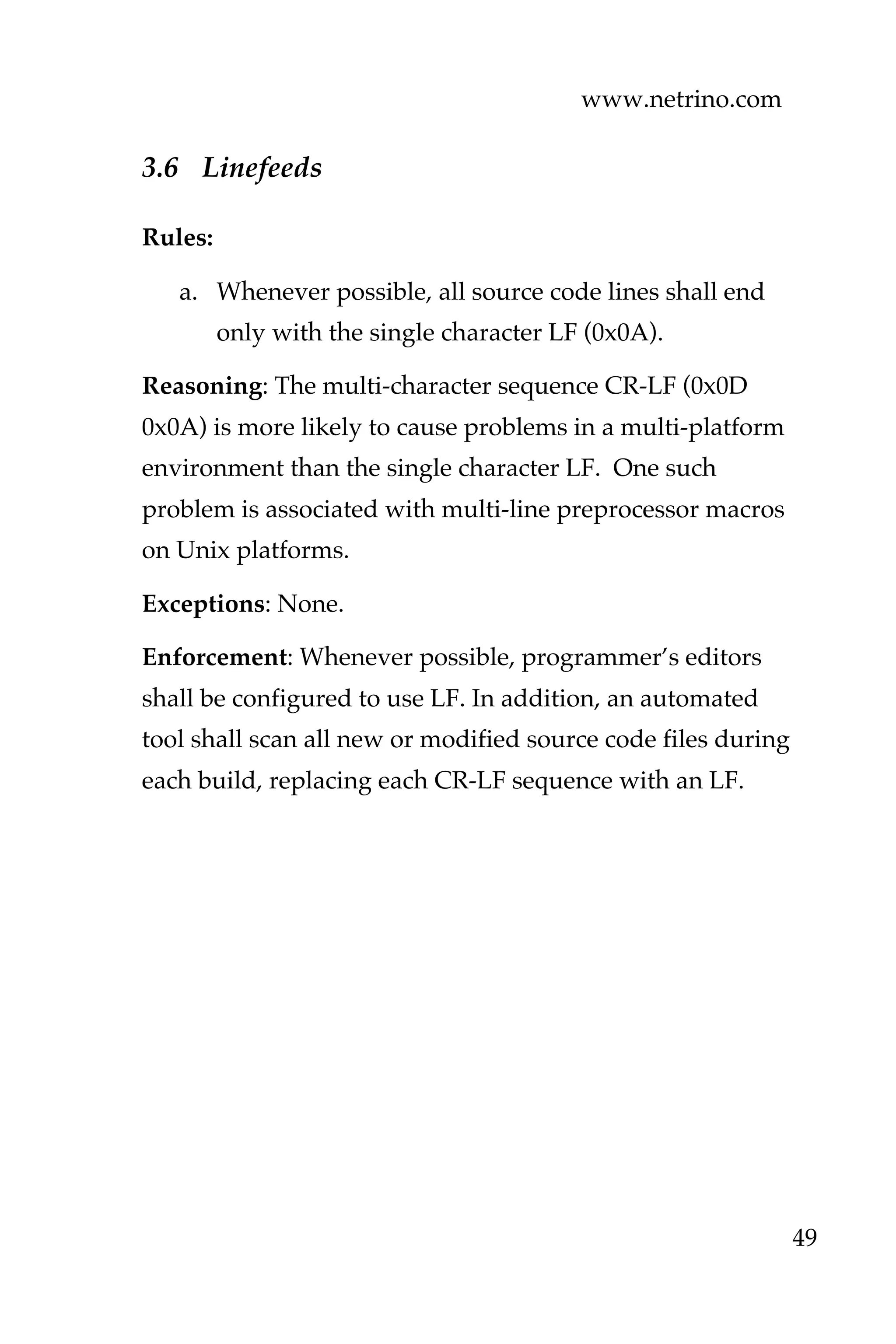 www.netrino.com
49
3.6 Linefeeds
Rules:
a. Whenever possible, all source code lines shall end
only with the single character LF (0x0A).
Reasoning: The multi-character sequence CR-LF (0x0D
0x0A) is more likely to cause problems in a multi-platform
environment than the single character LF. One such
problem is associated with multi-line preprocessor macros
on Unix platforms.
Exceptions: None.
Enforcement: Whenever possible, programmer’s editors
shall be configured to use LF. In addition, an automated
tool shall scan all new or modified source code files during
each build, replacing each CR-LF sequence with an LF.
 