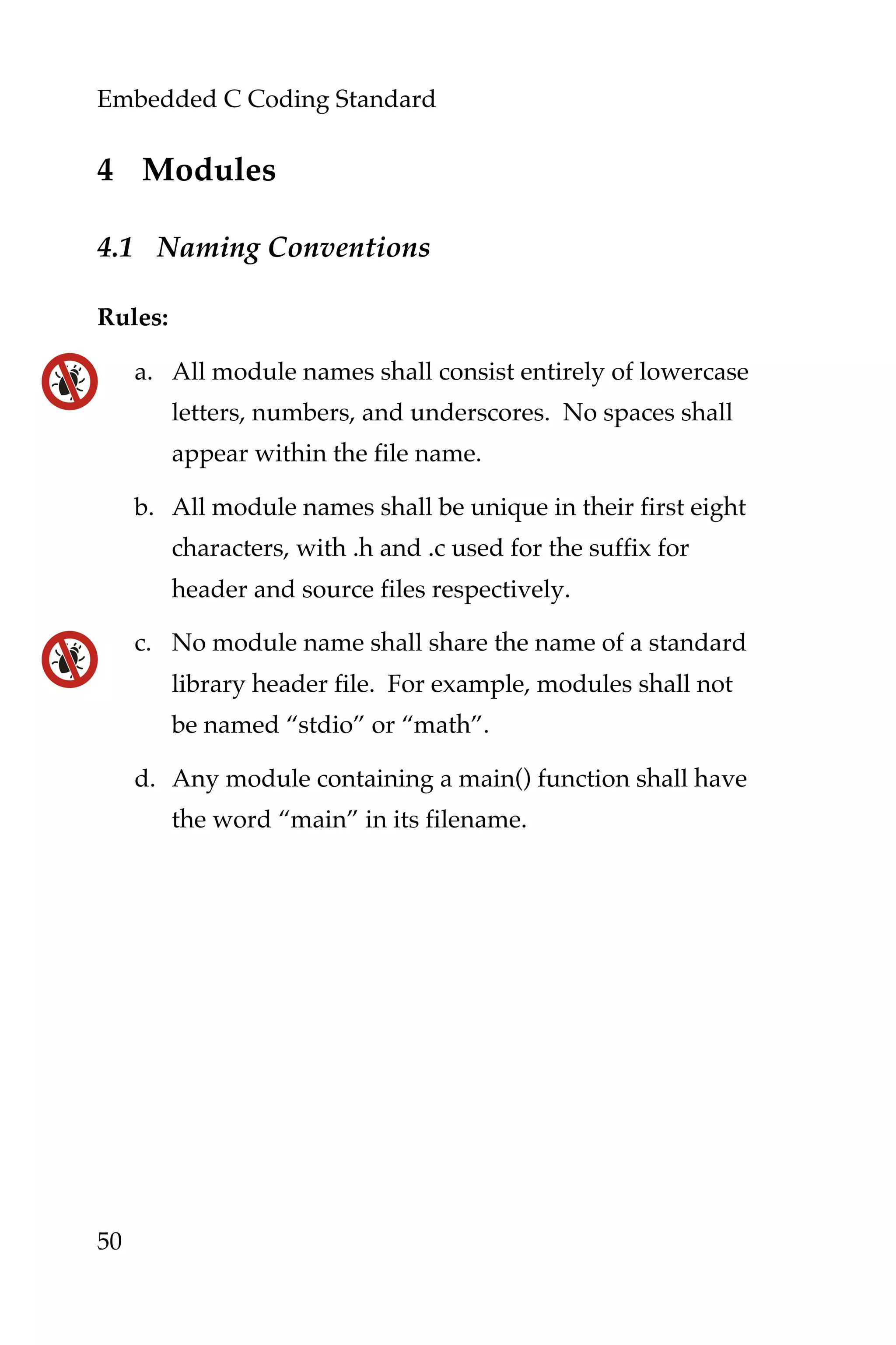Embedded C Coding Standard
50
4 Modules
4.1 Naming Conventions
Rules:
a. All module names shall consist entirely of lowercase
letters, numbers, and underscores. No spaces shall
appear within the file name.
b. All module names shall be unique in their first eight
characters, with .h and .c used for the suffix for
header and source files respectively.
c. No module name shall share the name of a standard
library header file. For example, modules shall not
be named “stdio” or “math”.
d. Any module containing a main() function shall have
the word “main” in its filename.
 