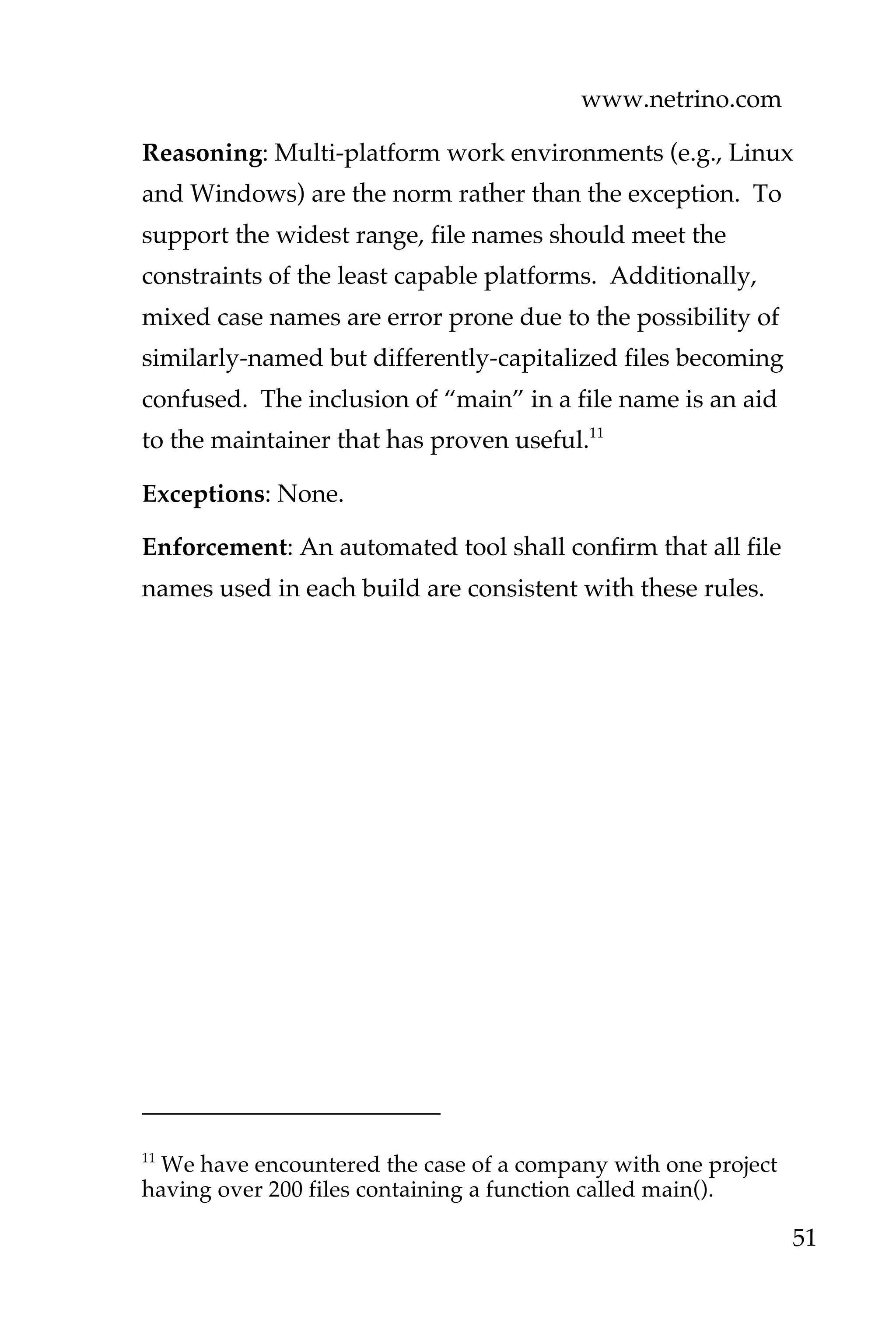 www.netrino.com
51
Reasoning: Multi-platform work environments (e.g., Linux
and Windows) are the norm rather than the exception. To
support the widest range, file names should meet the
constraints of the least capable platforms. Additionally,
mixed case names are error prone due to the possibility of
similarly-named but differently-capitalized files becoming
confused. The inclusion of “main” in a file name is an aid
to the maintainer that has proven useful.11
Exceptions: None.
Enforcement: An automated tool shall confirm that all file
names used in each build are consistent with these rules.
11
We have encountered the case of a company with one project
having over 200 files containing a function called main().
 
