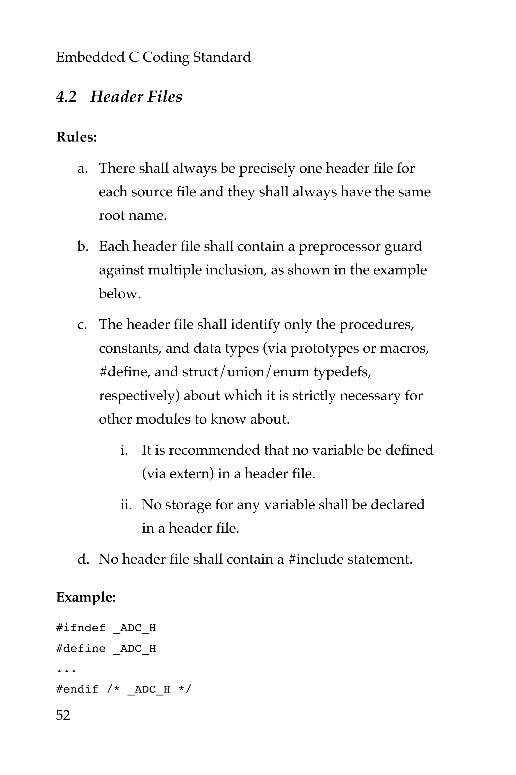 Embedded C Coding Standard
52
4.2 Header Files
Rules:
a. There shall always be precisely one header file for
each source file and they shall always have the same
root name.
b. Each header file shall contain a preprocessor guard
against multiple inclusion, as shown in the example
below.
c. The header file shall identify only the procedures,
constants, and data types (via prototypes or macros,
#define, and struct/union/enum typedefs,
respectively) about which it is strictly necessary for
other modules to know about.
i. It is recommended that no variable be defined
(via extern) in a header file.
ii. No storage for any variable shall be declared
in a header file.
d. No header file shall contain a #include statement.
Example:
#ifndef _ADC_H
#define _ADC_H
...
#endif /* _ADC_H */
 