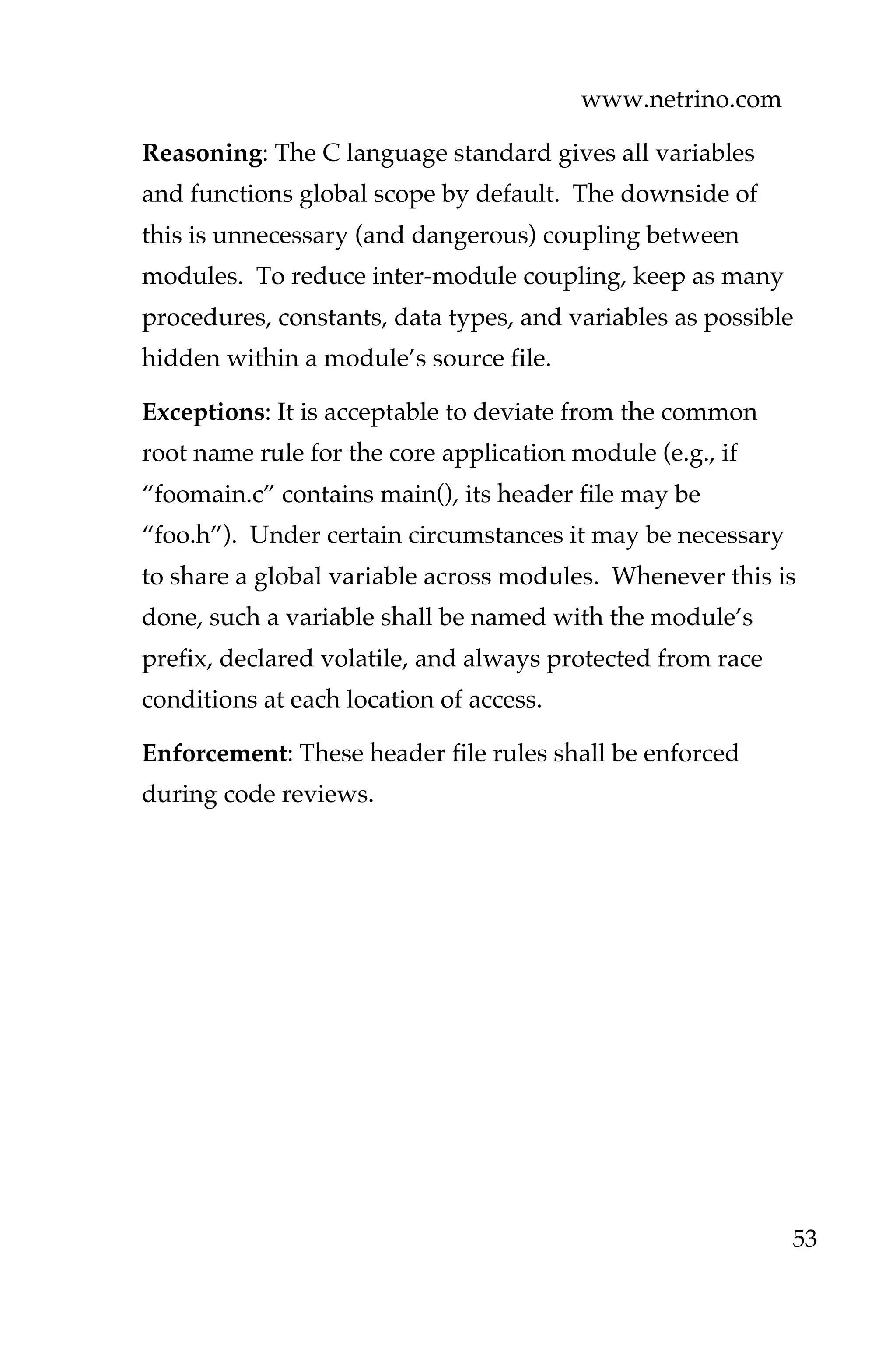 www.netrino.com
53
Reasoning: The C language standard gives all variables
and functions global scope by default. The downside of
this is unnecessary (and dangerous) coupling between
modules. To reduce inter-module coupling, keep as many
procedures, constants, data types, and variables as possible
hidden within a module’s source file.
Exceptions: It is acceptable to deviate from the common
root name rule for the core application module (e.g., if
“foomain.c” contains main(), its header file may be
“foo.h”). Under certain circumstances it may be necessary
to share a global variable across modules. Whenever this is
done, such a variable shall be named with the module’s
prefix, declared volatile, and always protected from race
conditions at each location of access.
Enforcement: These header file rules shall be enforced
during code reviews.
 