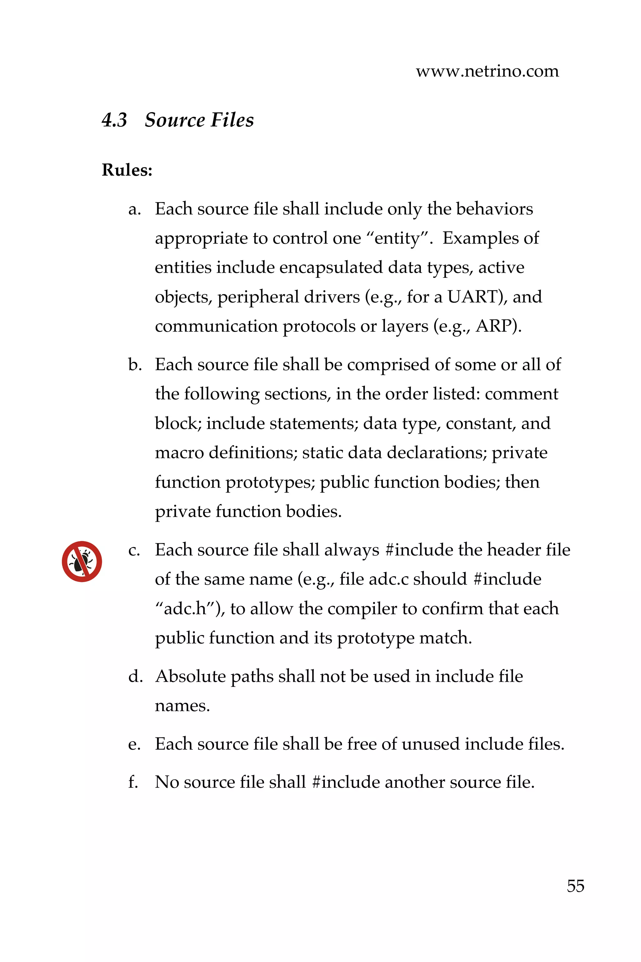 www.netrino.com
55
4.3 Source Files
Rules:
a. Each source file shall include only the behaviors
appropriate to control one “entity”. Examples of
entities include encapsulated data types, active
objects, peripheral drivers (e.g., for a UART), and
communication protocols or layers (e.g., ARP).
b. Each source file shall be comprised of some or all of
the following sections, in the order listed: comment
block; include statements; data type, constant, and
macro definitions; static data declarations; private
function prototypes; public function bodies; then
private function bodies.
c. Each source file shall always #include the header file
of the same name (e.g., file adc.c should #include
“adc.h”), to allow the compiler to confirm that each
public function and its prototype match.
d. Absolute paths shall not be used in include file
names.
e. Each source file shall be free of unused include files.
f. No source file shall #include another source file.
 