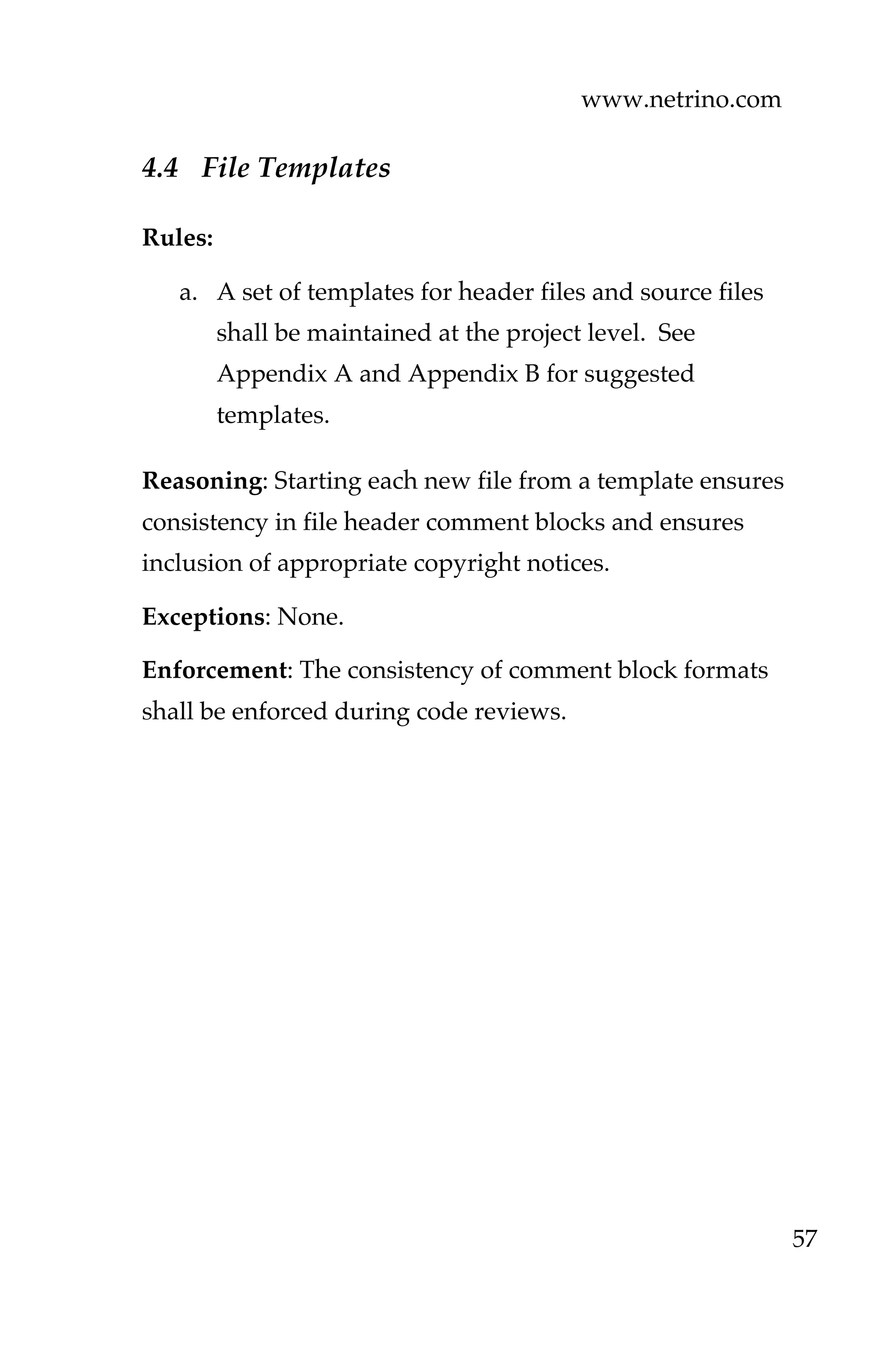 www.netrino.com
57
4.4 File Templates
Rules:
a. A set of templates for header files and source files
shall be maintained at the project level. See
Appendix A and Appendix B for suggested
templates.
Reasoning: Starting each new file from a template ensures
consistency in file header comment blocks and ensures
inclusion of appropriate copyright notices.
Exceptions: None.
Enforcement: The consistency of comment block formats
shall be enforced during code reviews.
 