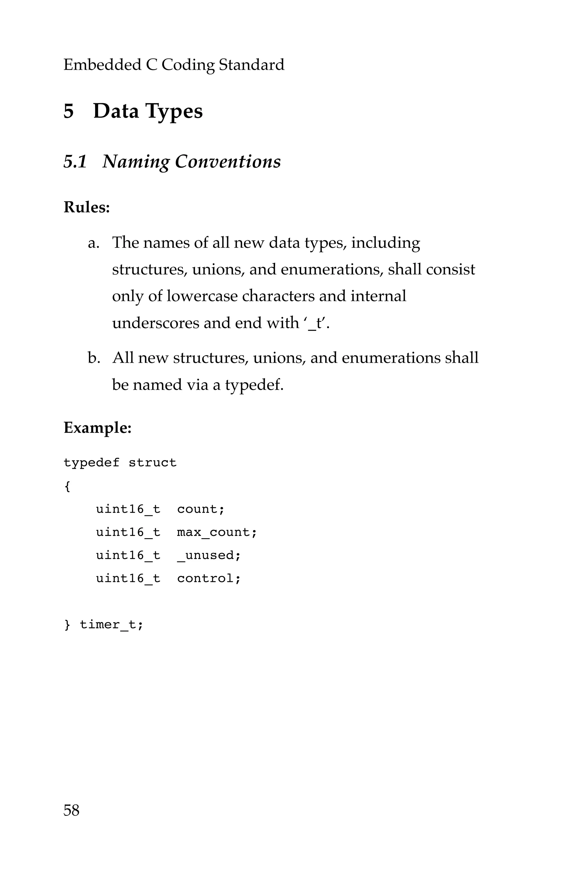 Embedded C Coding Standard
58
5 Data Types
5.1 Naming Conventions
Rules:
a. The names of all new data types, including
structures, unions, and enumerations, shall consist
only of lowercase characters and internal
underscores and end with ‘_t’.
b. All new structures, unions, and enumerations shall
be named via a typedef.
Example:
typedef struct
{
uint16_t count;
uint16_t max_count;
uint16_t _unused;
uint16_t control;
} timer_t;
 