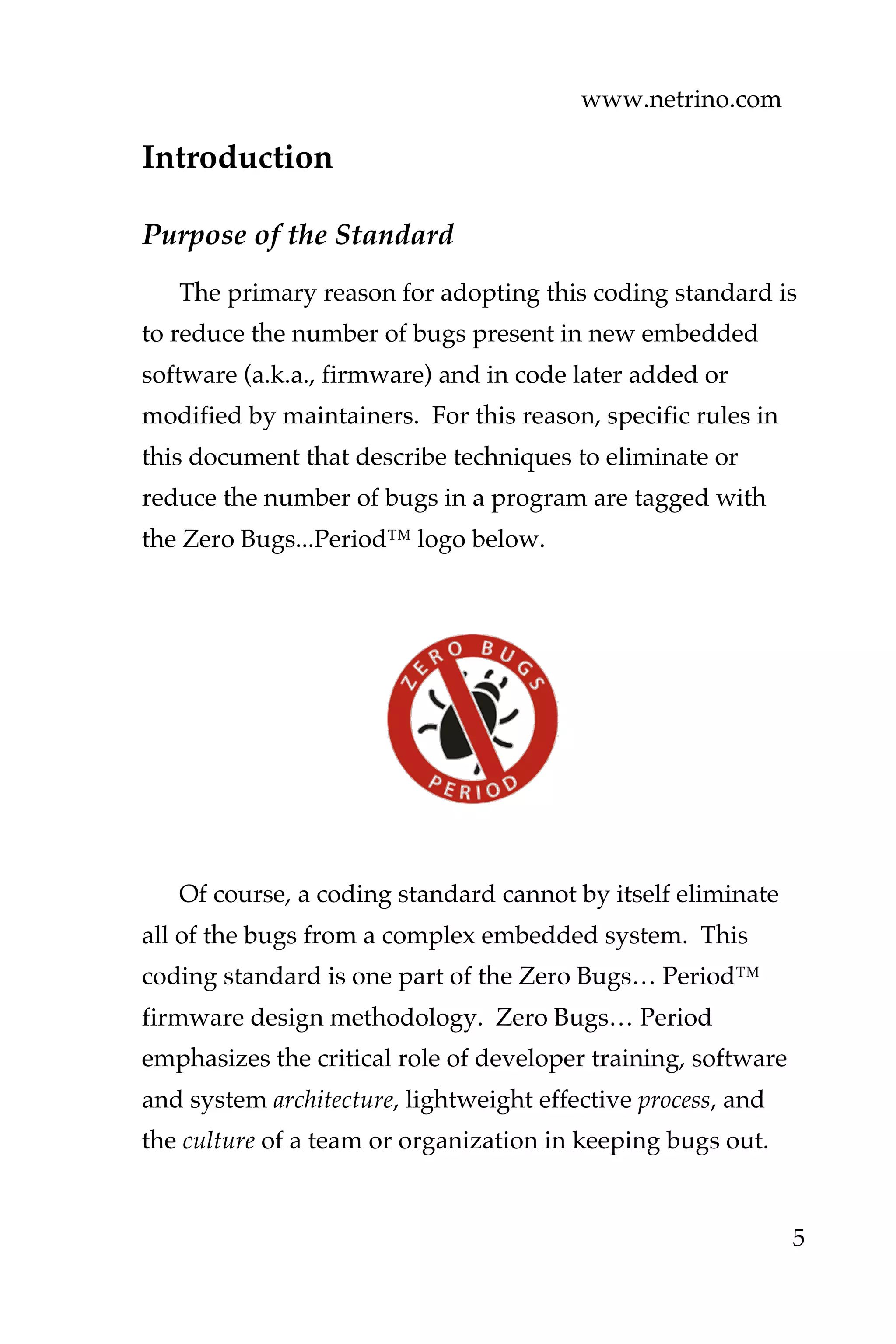 www.netrino.com
5
Introduction
Purpose of the Standard
The primary reason for adopting this coding standard is
to reduce the number of bugs present in new embedded
software (a.k.a., firmware) and in code later added or
modified by maintainers. For this reason, specific rules in
this document that describe techniques to eliminate or
reduce the number of bugs in a program are tagged with
the Zero Bugs...Period™ logo below.
Of course, a coding standard cannot by itself eliminate
all of the bugs from a complex embedded system. This
coding standard is one part of the Zero Bugs… Period™
firmware design methodology. Zero Bugs… Period
emphasizes the critical role of developer training, software
and system architecture, lightweight effective process, and
the culture of a team or organization in keeping bugs out.
 