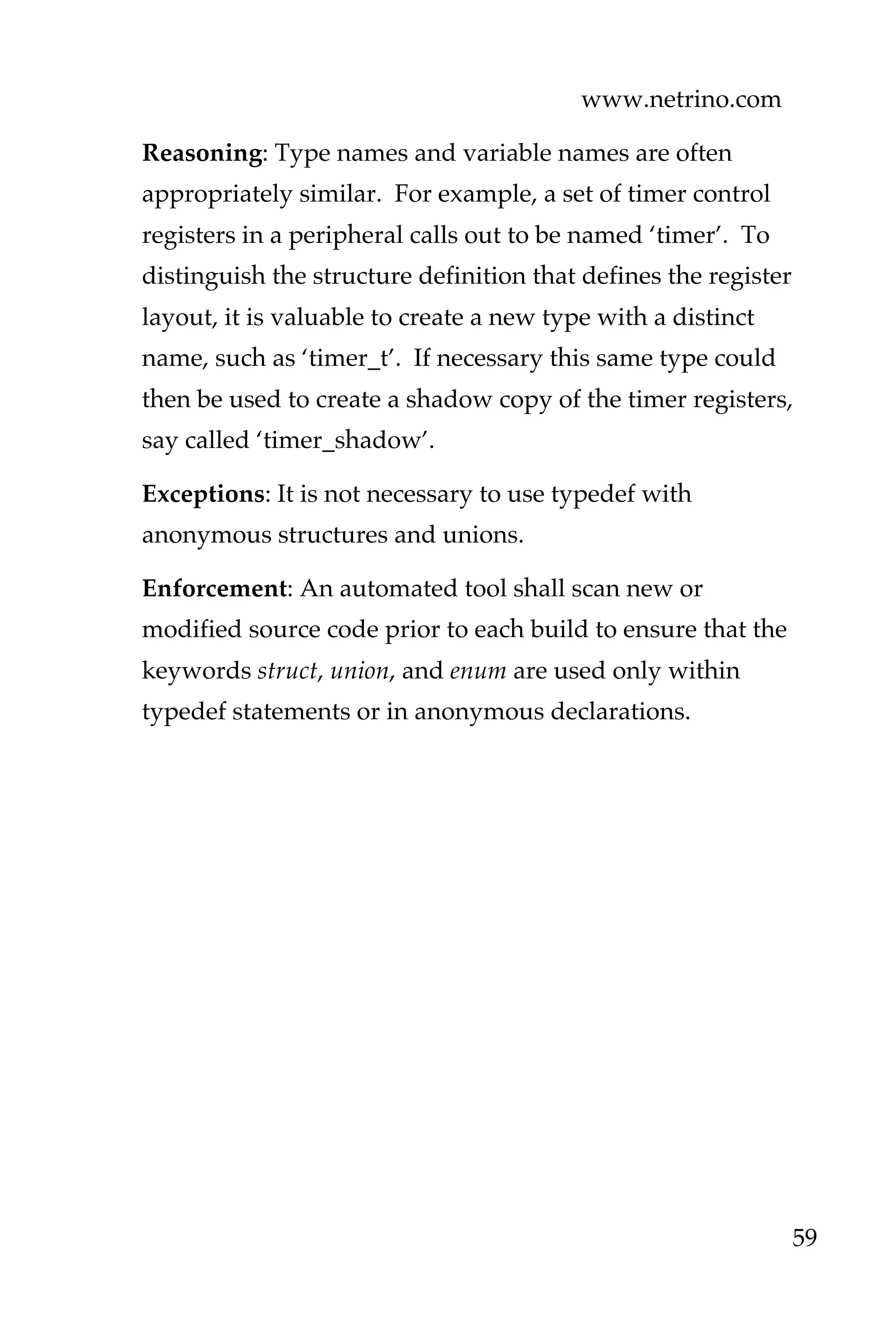 www.netrino.com
59
Reasoning: Type names and variable names are often
appropriately similar. For example, a set of timer control
registers in a peripheral calls out to be named ‘timer’. To
distinguish the structure definition that defines the register
layout, it is valuable to create a new type with a distinct
name, such as ‘timer_t’. If necessary this same type could
then be used to create a shadow copy of the timer registers,
say called ‘timer_shadow’.
Exceptions: It is not necessary to use typedef with
anonymous structures and unions.
Enforcement: An automated tool shall scan new or
modified source code prior to each build to ensure that the
keywords struct, union, and enum are used only within
typedef statements or in anonymous declarations.
 