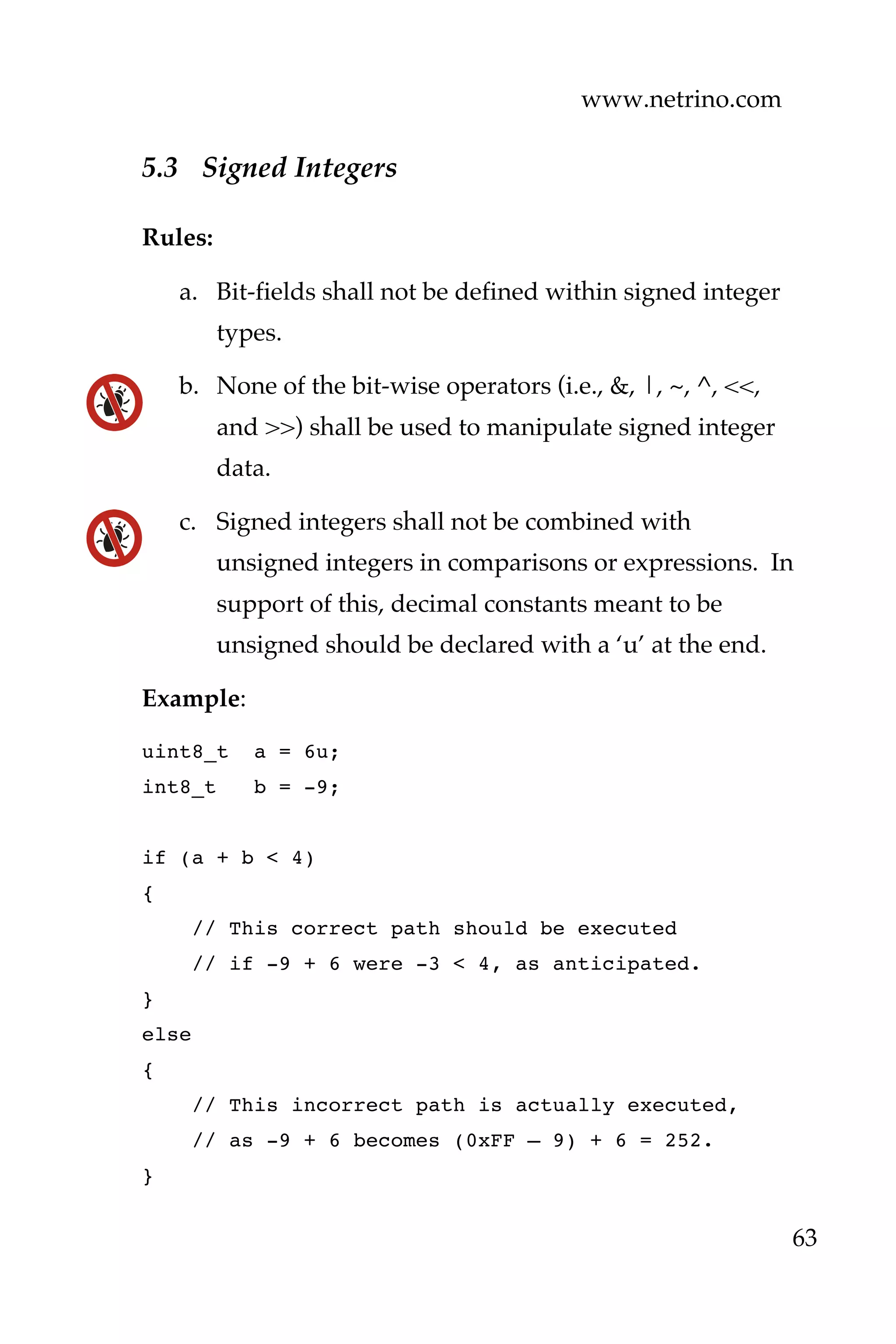 www.netrino.com
63
5.3 Signed Integers
Rules:
a. Bit-fields shall not be defined within signed integer
types.
b. None of the bit-wise operators (i.e., &, |, ~, ^, <<,
and >>) shall be used to manipulate signed integer
data.
c. Signed integers shall not be combined with
unsigned integers in comparisons or expressions. In
support of this, decimal constants meant to be
unsigned should be declared with a ‘u’ at the end.
Example:
uint8_t a = 6u;
int8_t b = -9;
if (a + b < 4)
{
// This correct path should be executed
// if -9 + 6 were -3 < 4, as anticipated.
}
else
{
// This incorrect path is actually executed,
// as -9 + 6 becomes (0xFF – 9) + 6 = 252.
}
 