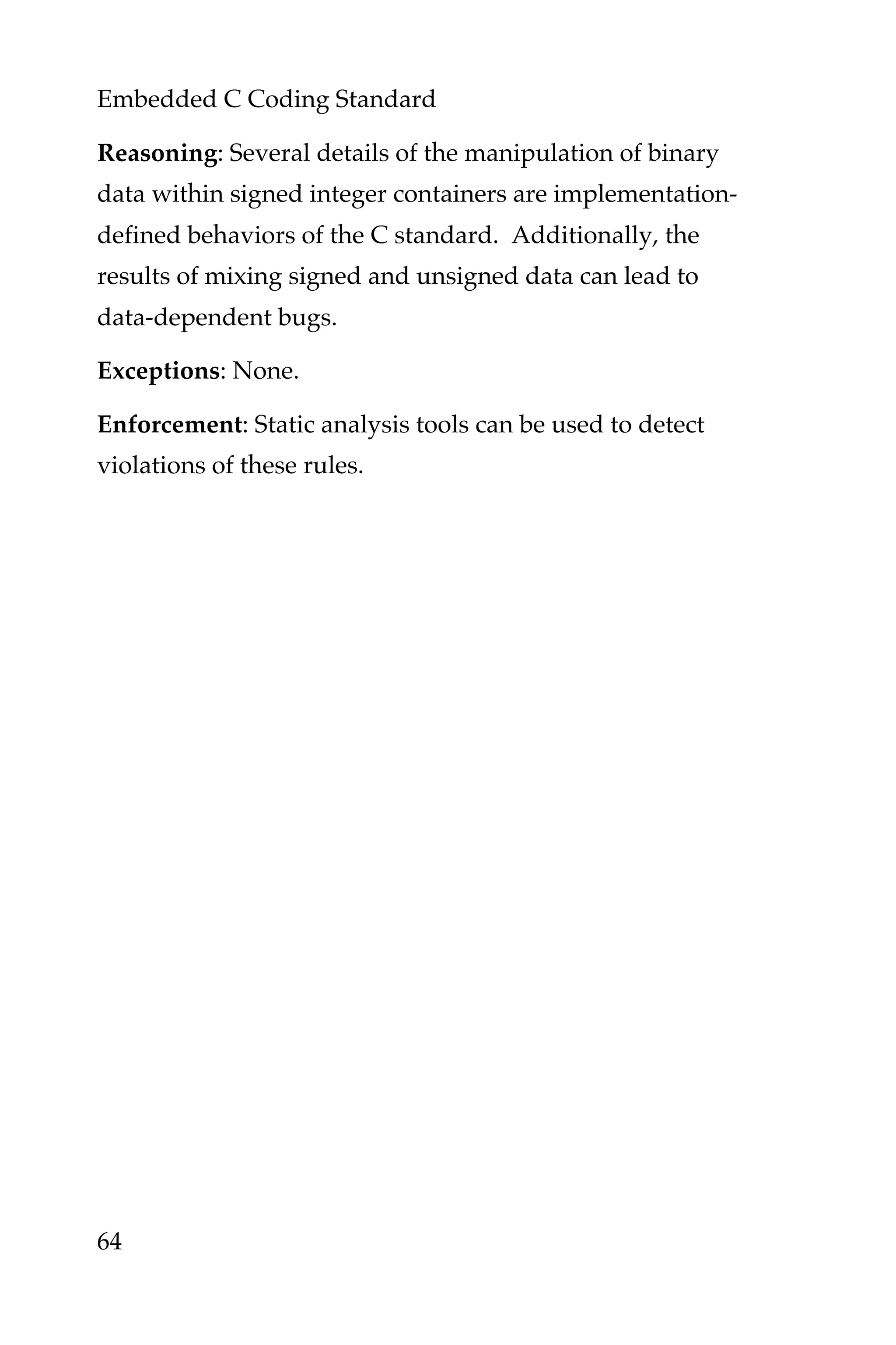 Embedded C Coding Standard
64
Reasoning: Several details of the manipulation of binary
data within signed integer containers are implementation-
defined behaviors of the C standard. Additionally, the
results of mixing signed and unsigned data can lead to
data-dependent bugs.
Exceptions: None.
Enforcement: Static analysis tools can be used to detect
violations of these rules.
 