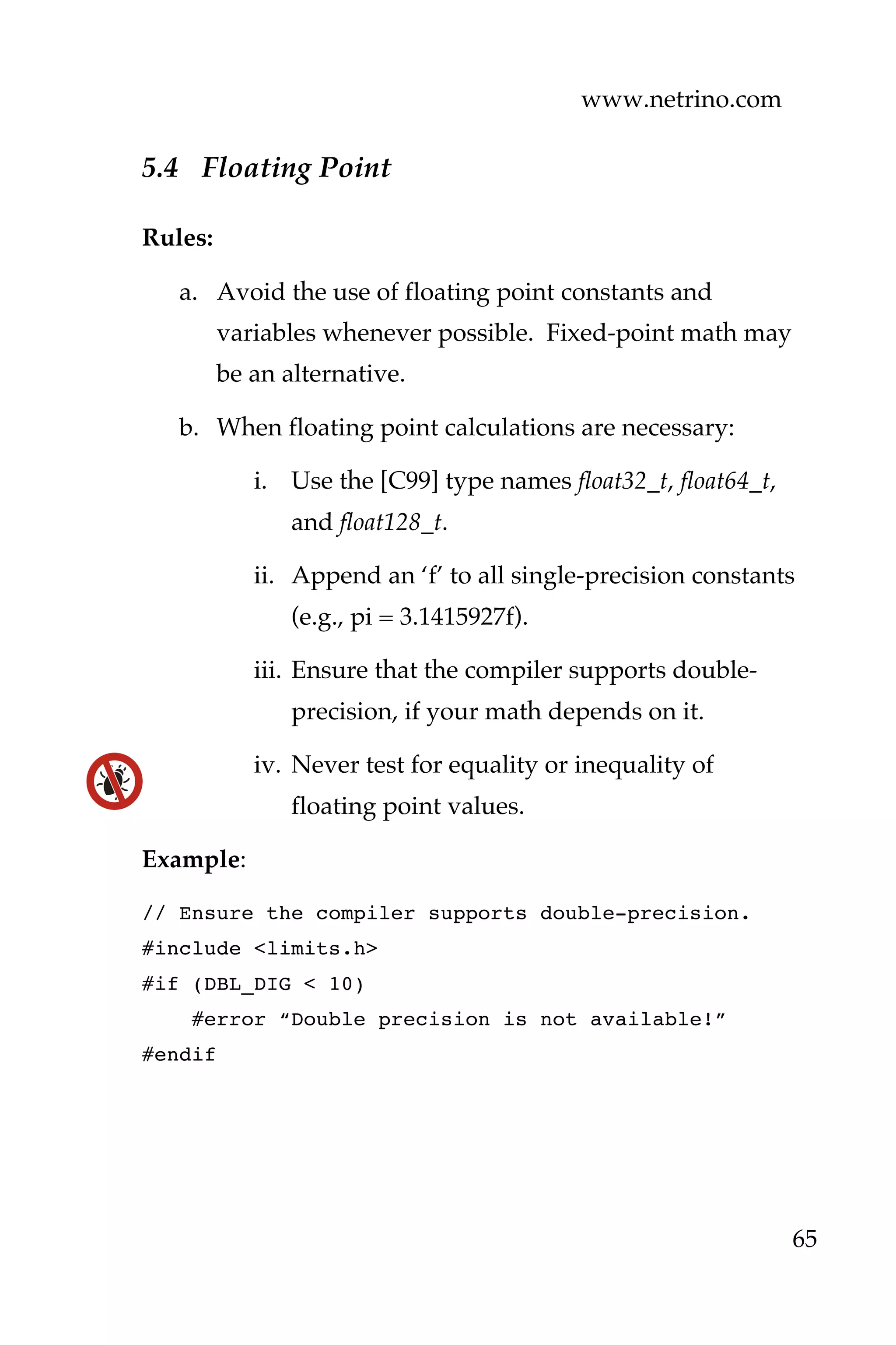 www.netrino.com
65
5.4 Floating Point
Rules:
a. Avoid the use of floating point constants and
variables whenever possible. Fixed-point math may
be an alternative.
b. When floating point calculations are necessary:
i. Use the [C99] type names float32_t, float64_t,
and float128_t.
ii. Append an ‘f’ to all single-precision constants
(e.g., pi = 3.1415927f).
iii. Ensure that the compiler supports double-
precision, if your math depends on it.
iv. Never test for equality or inequality of
floating point values.
Example:
// Ensure the compiler supports double-precision.
#include <limits.h>
#if (DBL_DIG < 10)
#error “Double precision is not available!”
#endif
 