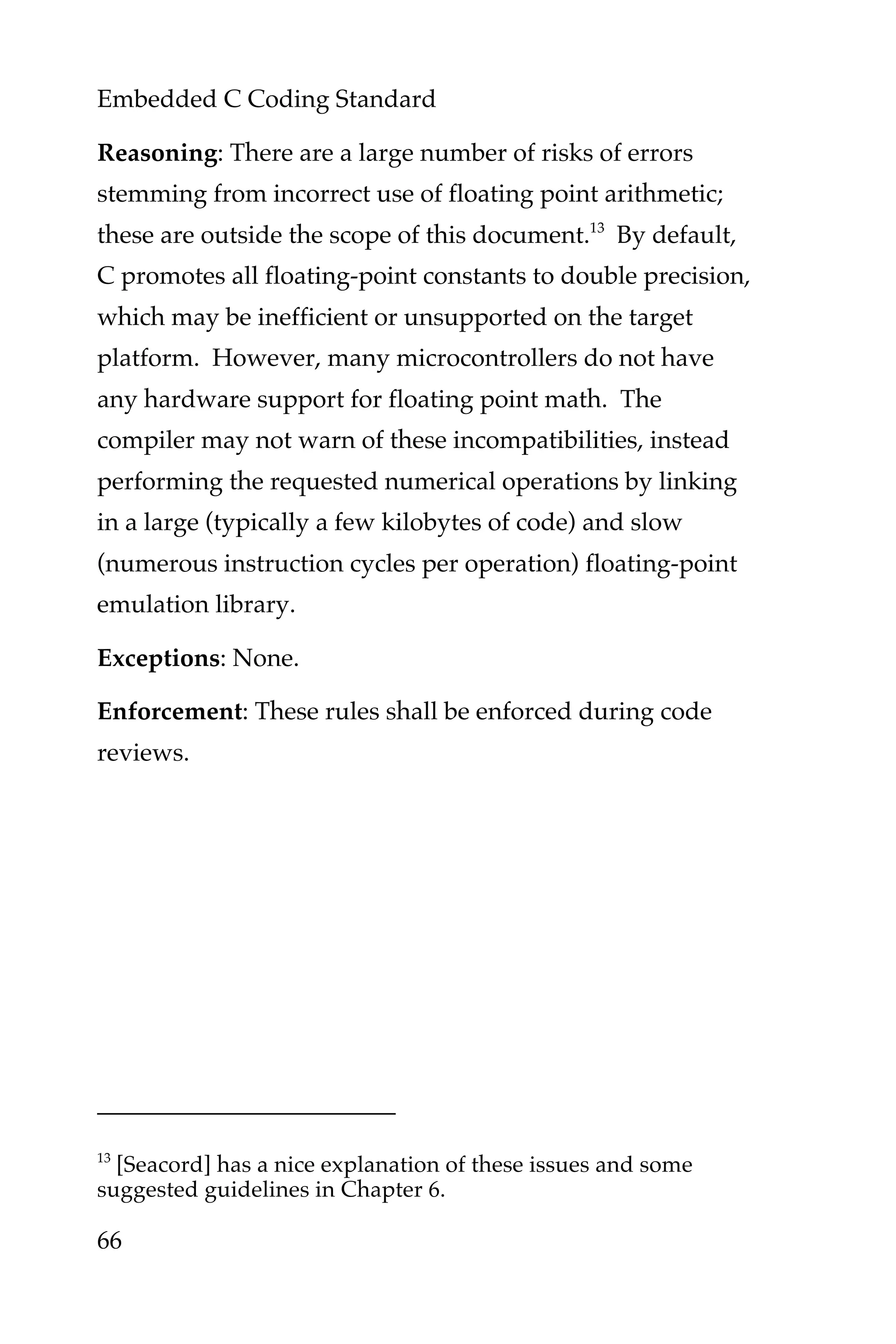 Embedded C Coding Standard
66
Reasoning: There are a large number of risks of errors
stemming from incorrect use of floating point arithmetic;
these are outside the scope of this document.13
By default,
C promotes all floating-point constants to double precision,
which may be inefficient or unsupported on the target
platform. However, many microcontrollers do not have
any hardware support for floating point math. The
compiler may not warn of these incompatibilities, instead
performing the requested numerical operations by linking
in a large (typically a few kilobytes of code) and slow
(numerous instruction cycles per operation) floating-point
emulation library.
Exceptions: None.
Enforcement: These rules shall be enforced during code
reviews.
13
[Seacord] has a nice explanation of these issues and some
suggested guidelines in Chapter 6.
 