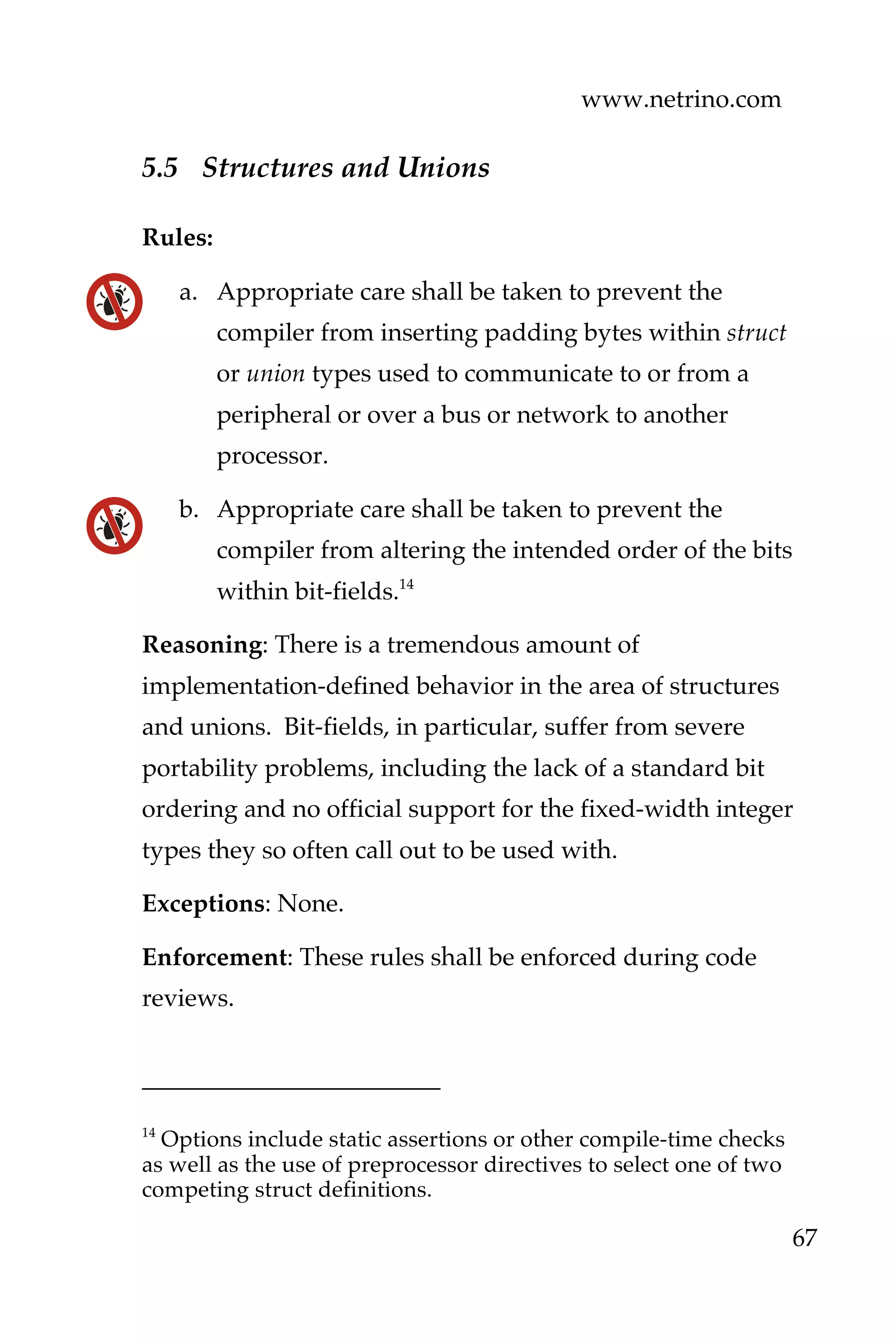 www.netrino.com
67
5.5 Structures and Unions
Rules:
a. Appropriate care shall be taken to prevent the
compiler from inserting padding bytes within struct
or union types used to communicate to or from a
peripheral or over a bus or network to another
processor.
b. Appropriate care shall be taken to prevent the
compiler from altering the intended order of the bits
within bit-fields.14
Reasoning: There is a tremendous amount of
implementation-defined behavior in the area of structures
and unions. Bit-fields, in particular, suffer from severe
portability problems, including the lack of a standard bit
ordering and no official support for the fixed-width integer
types they so often call out to be used with.
Exceptions: None.
Enforcement: These rules shall be enforced during code
reviews.
14
Options include static assertions or other compile-time checks
as well as the use of preprocessor directives to select one of two
competing struct definitions.
 