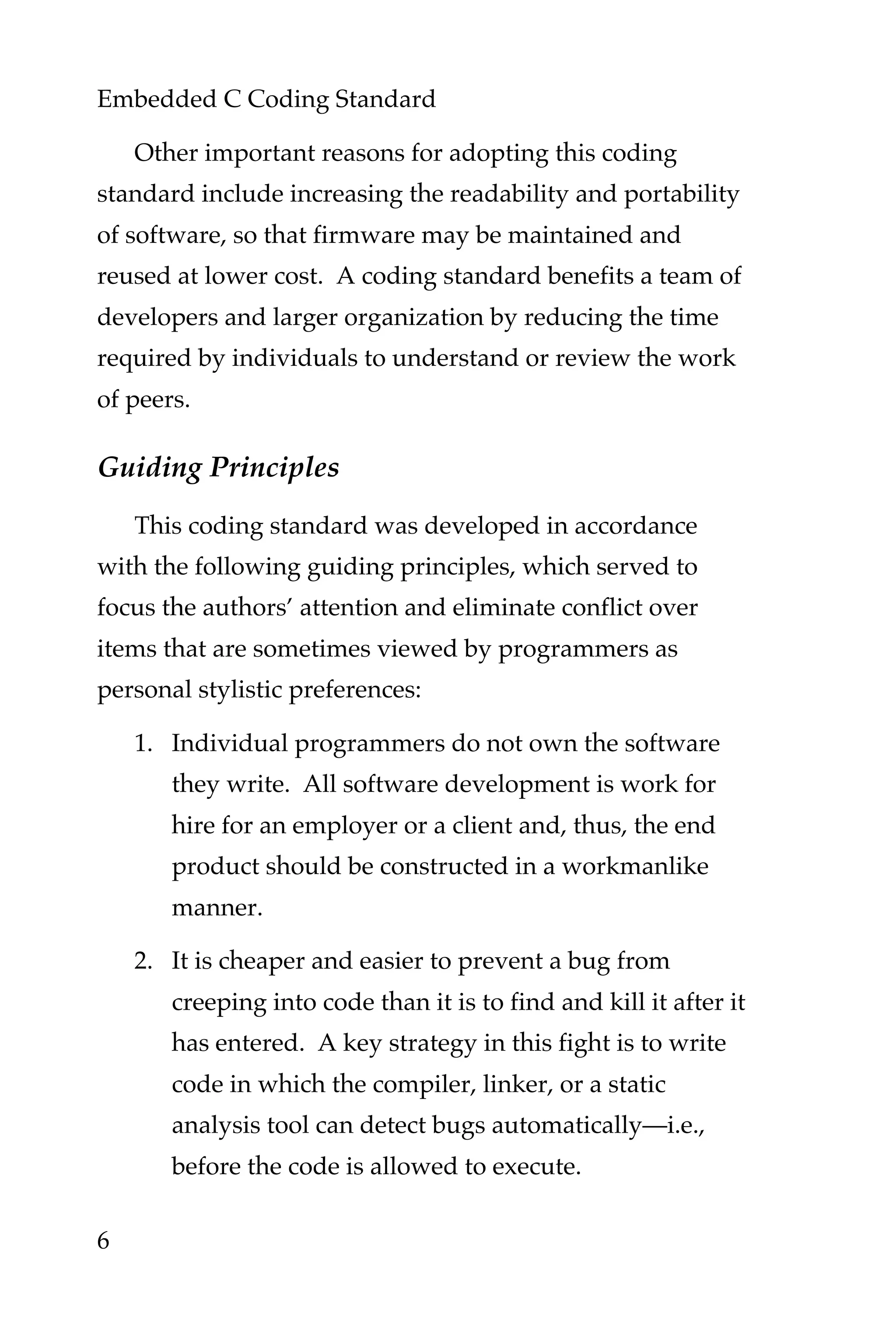 Embedded C Coding Standard
6
Other important reasons for adopting this coding
standard include increasing the readability and portability
of software, so that firmware may be maintained and
reused at lower cost. A coding standard benefits a team of
developers and larger organization by reducing the time
required by individuals to understand or review the work
of peers.
Guiding Principles
This coding standard was developed in accordance
with the following guiding principles, which served to
focus the authors’ attention and eliminate conflict over
items that are sometimes viewed by programmers as
personal stylistic preferences:
1. Individual programmers do not own the software
they write. All software development is work for
hire for an employer or a client and, thus, the end
product should be constructed in a workmanlike
manner.
2. It is cheaper and easier to prevent a bug from
creeping into code than it is to find and kill it after it
has entered. A key strategy in this fight is to write
code in which the compiler, linker, or a static
analysis tool can detect bugs automatically—i.e.,
before the code is allowed to execute.
 