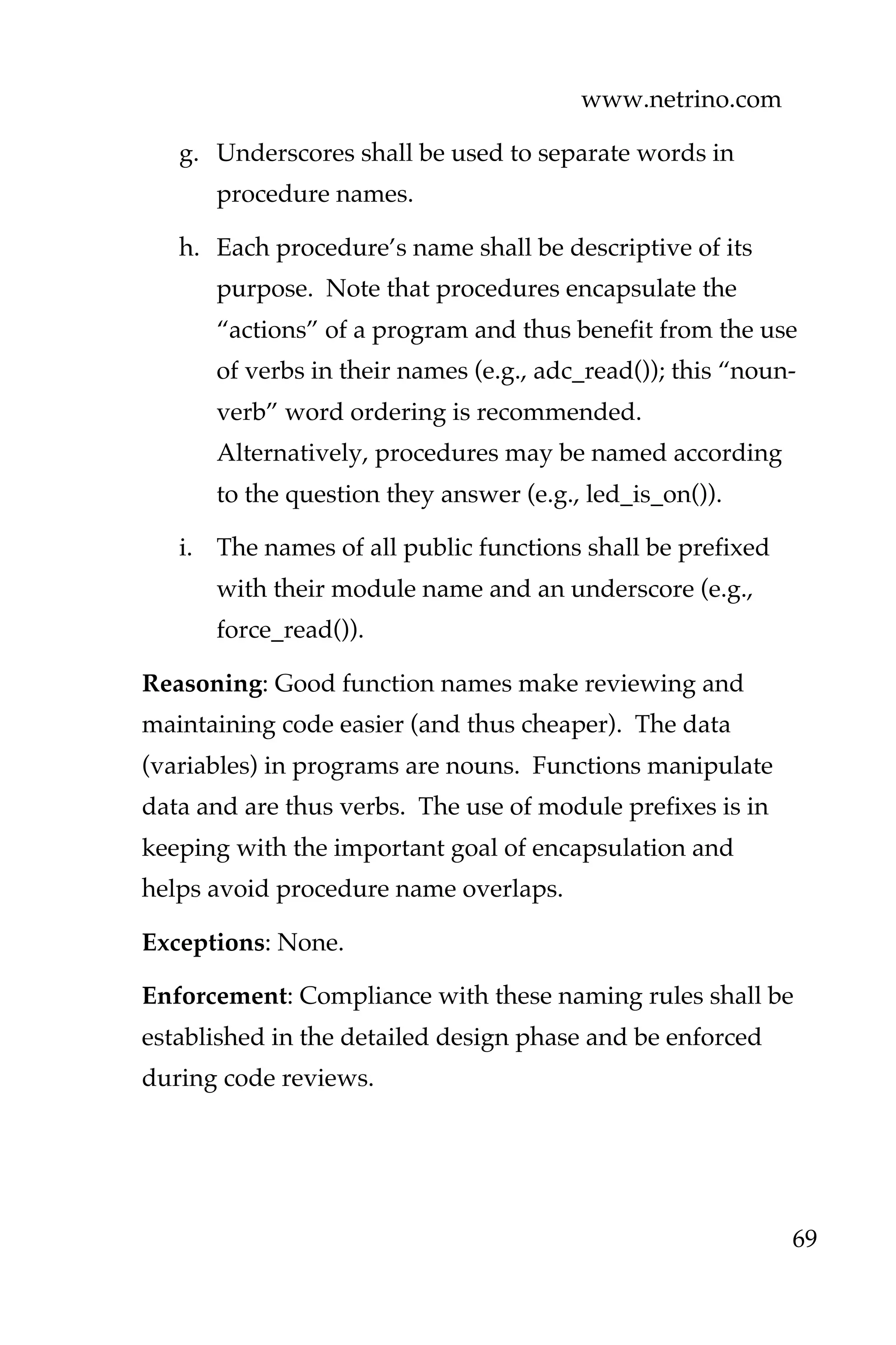 www.netrino.com
69
g. Underscores shall be used to separate words in
procedure names.
h. Each procedure’s name shall be descriptive of its
purpose. Note that procedures encapsulate the
“actions” of a program and thus benefit from the use
of verbs in their names (e.g., adc_read()); this “noun-
verb” word ordering is recommended.
Alternatively, procedures may be named according
to the question they answer (e.g., led_is_on()).
i. The names of all public functions shall be prefixed
with their module name and an underscore (e.g.,
force_read()).
Reasoning: Good function names make reviewing and
maintaining code easier (and thus cheaper). The data
(variables) in programs are nouns. Functions manipulate
data and are thus verbs. The use of module prefixes is in
keeping with the important goal of encapsulation and
helps avoid procedure name overlaps.
Exceptions: None.
Enforcement: Compliance with these naming rules shall be
established in the detailed design phase and be enforced
during code reviews.
 