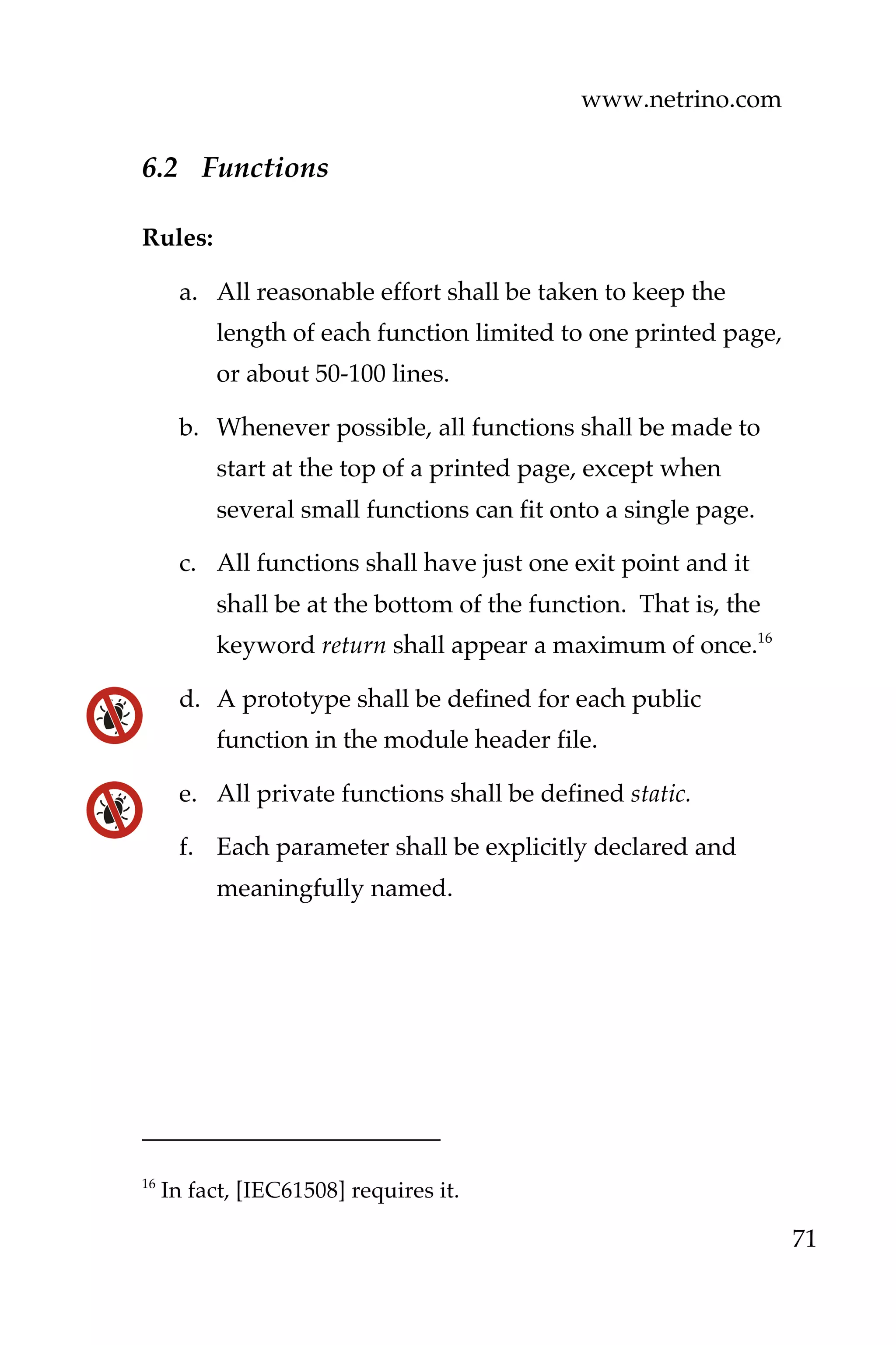 www.netrino.com
71
6.2 Functions
Rules:
a. All reasonable effort shall be taken to keep the
length of each function limited to one printed page,
or about 50-100 lines.
b. Whenever possible, all functions shall be made to
start at the top of a printed page, except when
several small functions can fit onto a single page.
c. All functions shall have just one exit point and it
shall be at the bottom of the function. That is, the
keyword return shall appear a maximum of once.16
d. A prototype shall be defined for each public
function in the module header file.
e. All private functions shall be defined static.
f. Each parameter shall be explicitly declared and
meaningfully named.
16
In fact, [IEC61508] requires it.
 