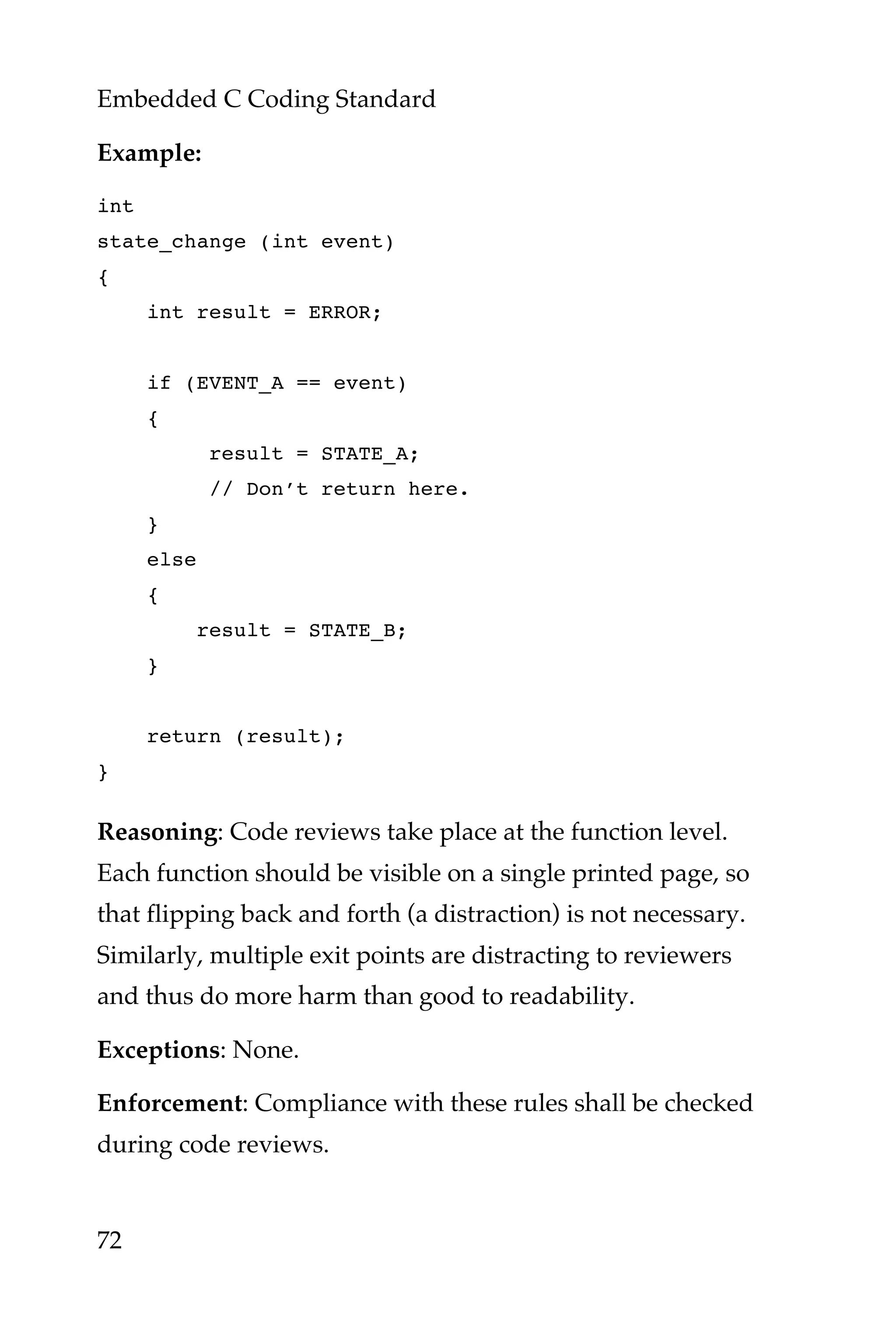 Embedded C Coding Standard
72
Example:
int
state_change (int event)
{
int result = ERROR;
if (EVENT_A == event)
{
result = STATE_A;
// Don’t return here.
}
else
{
result = STATE_B;
}
return (result);
}
Reasoning: Code reviews take place at the function level.
Each function should be visible on a single printed page, so
that flipping back and forth (a distraction) is not necessary.
Similarly, multiple exit points are distracting to reviewers
and thus do more harm than good to readability.
Exceptions: None.
Enforcement: Compliance with these rules shall be checked
during code reviews.
 