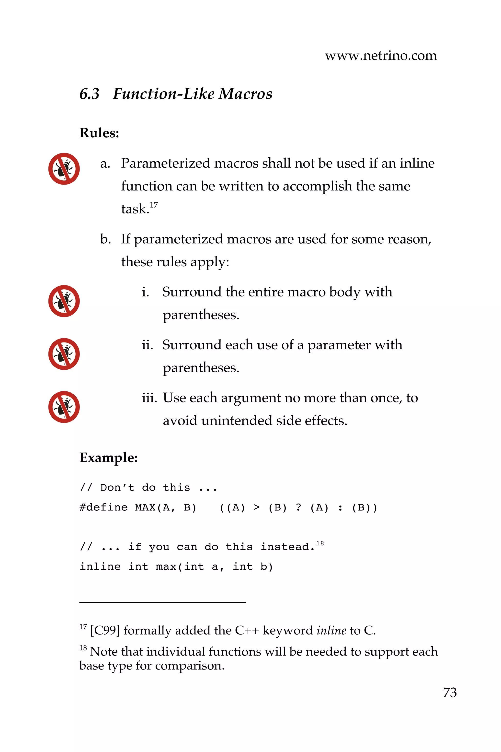 www.netrino.com
73
6.3 Function-Like Macros
Rules:
a. Parameterized macros shall not be used if an inline
function can be written to accomplish the same
task.17
b. If parameterized macros are used for some reason,
these rules apply:
i. Surround the entire macro body with
parentheses.
ii. Surround each use of a parameter with
parentheses.
iii. Use each argument no more than once, to
avoid unintended side effects.
Example:
// Don’t do this ...
#define MAX(A, B) ((A) > (B) ? (A) : (B))
// ... if you can do this instead.18
inline int max(int a, int b)
17
[C99] formally added the C++ keyword inline to C.
18
Note that individual functions will be needed to support each
base type for comparison.
 