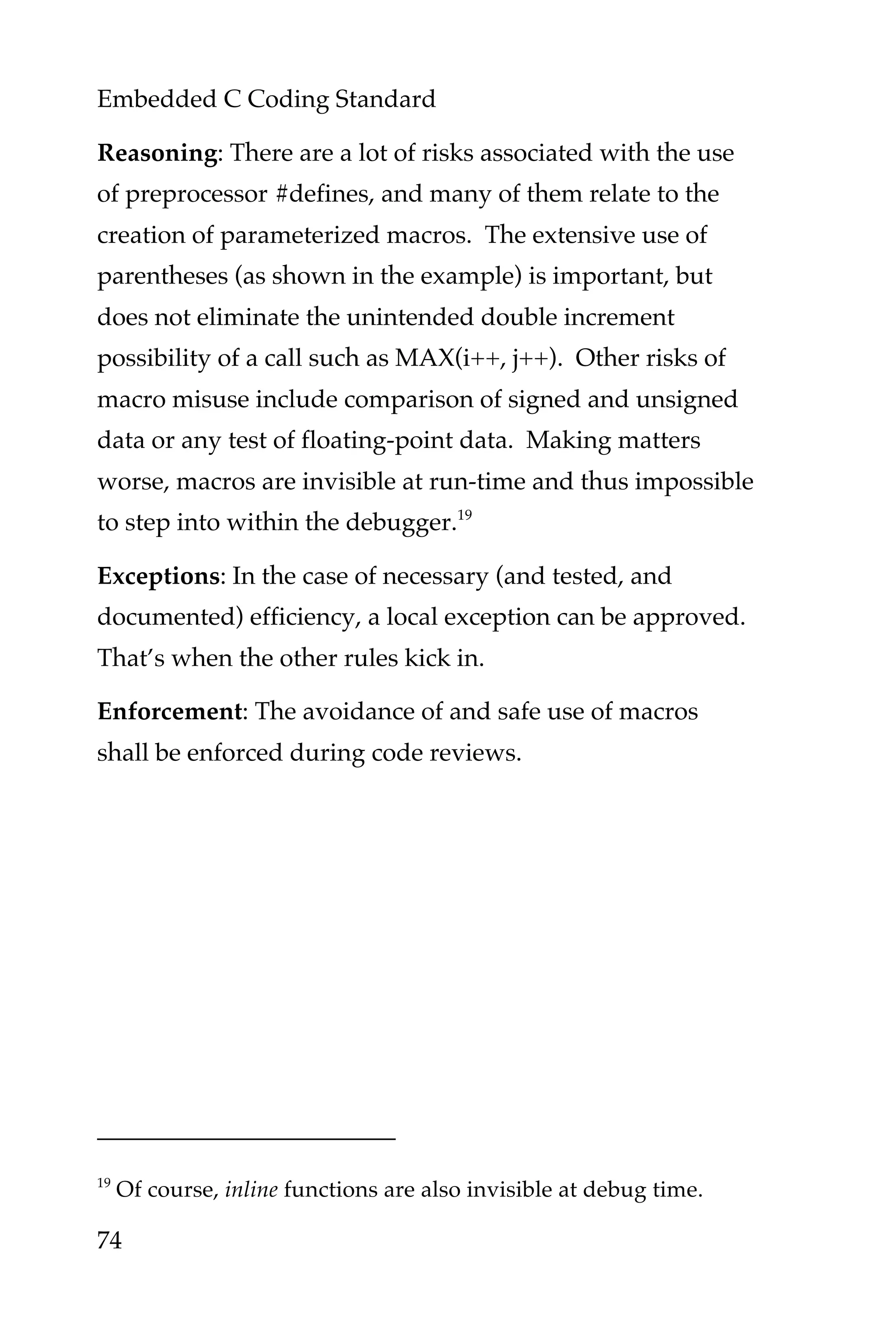 Embedded C Coding Standard
74
Reasoning: There are a lot of risks associated with the use
of preprocessor #defines, and many of them relate to the
creation of parameterized macros. The extensive use of
parentheses (as shown in the example) is important, but
does not eliminate the unintended double increment
possibility of a call such as MAX(i++, j++). Other risks of
macro misuse include comparison of signed and unsigned
data or any test of floating-point data. Making matters
worse, macros are invisible at run-time and thus impossible
to step into within the debugger.19
Exceptions: In the case of necessary (and tested, and
documented) efficiency, a local exception can be approved.
That’s when the other rules kick in.
Enforcement: The avoidance of and safe use of macros
shall be enforced during code reviews.
19
Of course, inline functions are also invisible at debug time.
 