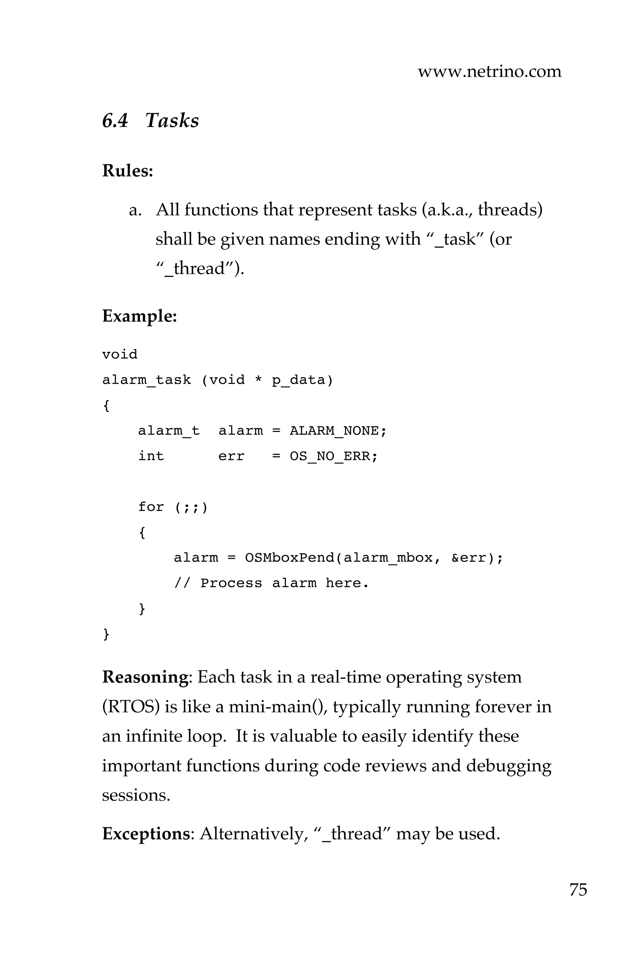 www.netrino.com
75
6.4 Tasks
Rules:
a. All functions that represent tasks (a.k.a., threads)
shall be given names ending with “_task” (or
“_thread”).
Example:
void
alarm_task (void * p_data)
{
alarm_t alarm = ALARM_NONE;
int err = OS_NO_ERR;
for (;;)
{
alarm = OSMboxPend(alarm_mbox, &err);
// Process alarm here.
}
}
Reasoning: Each task in a real-time operating system
(RTOS) is like a mini-main(), typically running forever in
an infinite loop. It is valuable to easily identify these
important functions during code reviews and debugging
sessions.
Exceptions: Alternatively, “_thread” may be used.
 