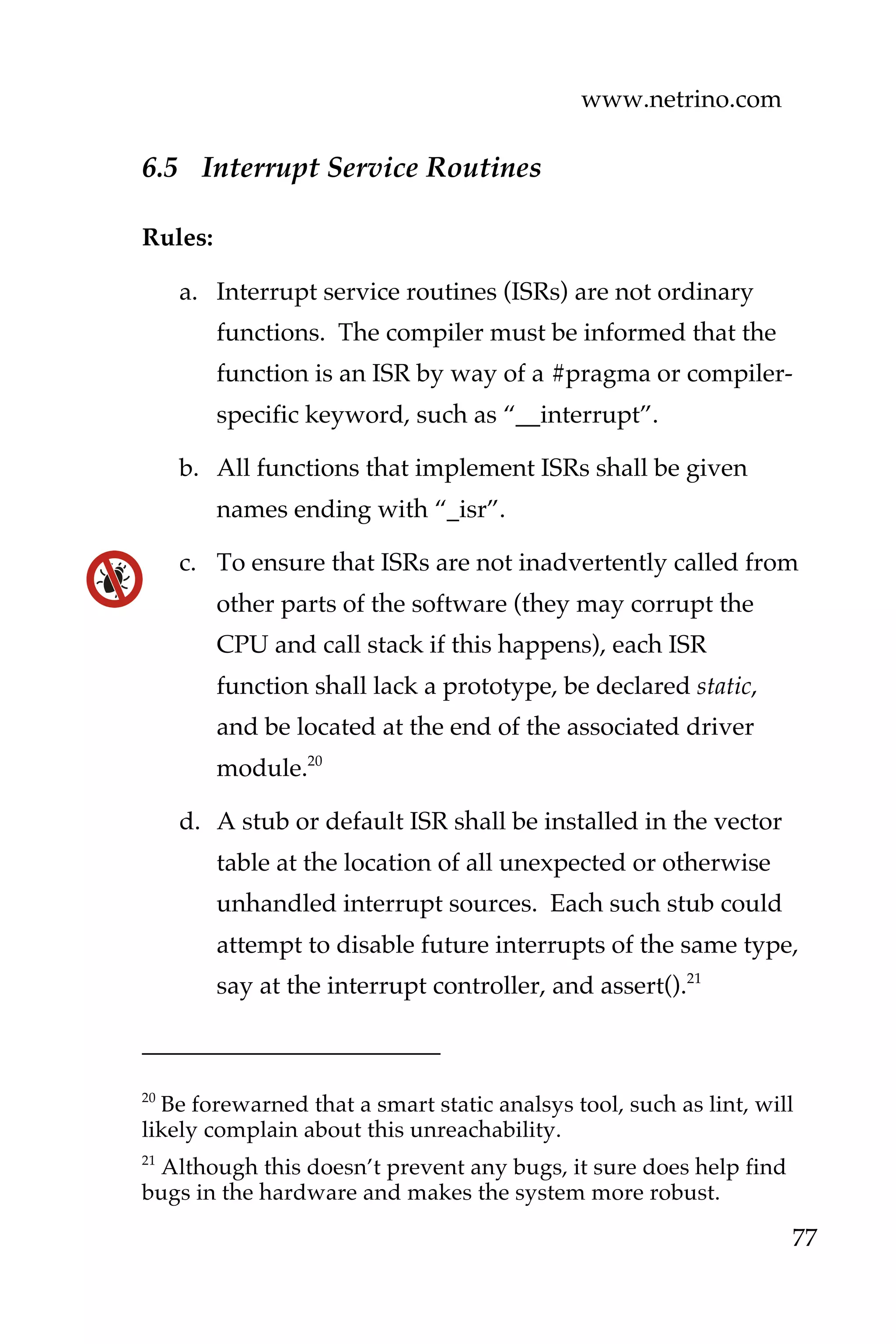 www.netrino.com
77
6.5 Interrupt Service Routines
Rules:
a. Interrupt service routines (ISRs) are not ordinary
functions. The compiler must be informed that the
function is an ISR by way of a #pragma or compiler-
specific keyword, such as “__interrupt”.
b. All functions that implement ISRs shall be given
names ending with “_isr”.
c. To ensure that ISRs are not inadvertently called from
other parts of the software (they may corrupt the
CPU and call stack if this happens), each ISR
function shall lack a prototype, be declared static,
and be located at the end of the associated driver
module.20
d. A stub or default ISR shall be installed in the vector
table at the location of all unexpected or otherwise
unhandled interrupt sources. Each such stub could
attempt to disable future interrupts of the same type,
say at the interrupt controller, and assert().21
20
Be forewarned that a smart static analsys tool, such as lint, will
likely complain about this unreachability.
21
Although this doesn’t prevent any bugs, it sure does help find
bugs in the hardware and makes the system more robust.
 