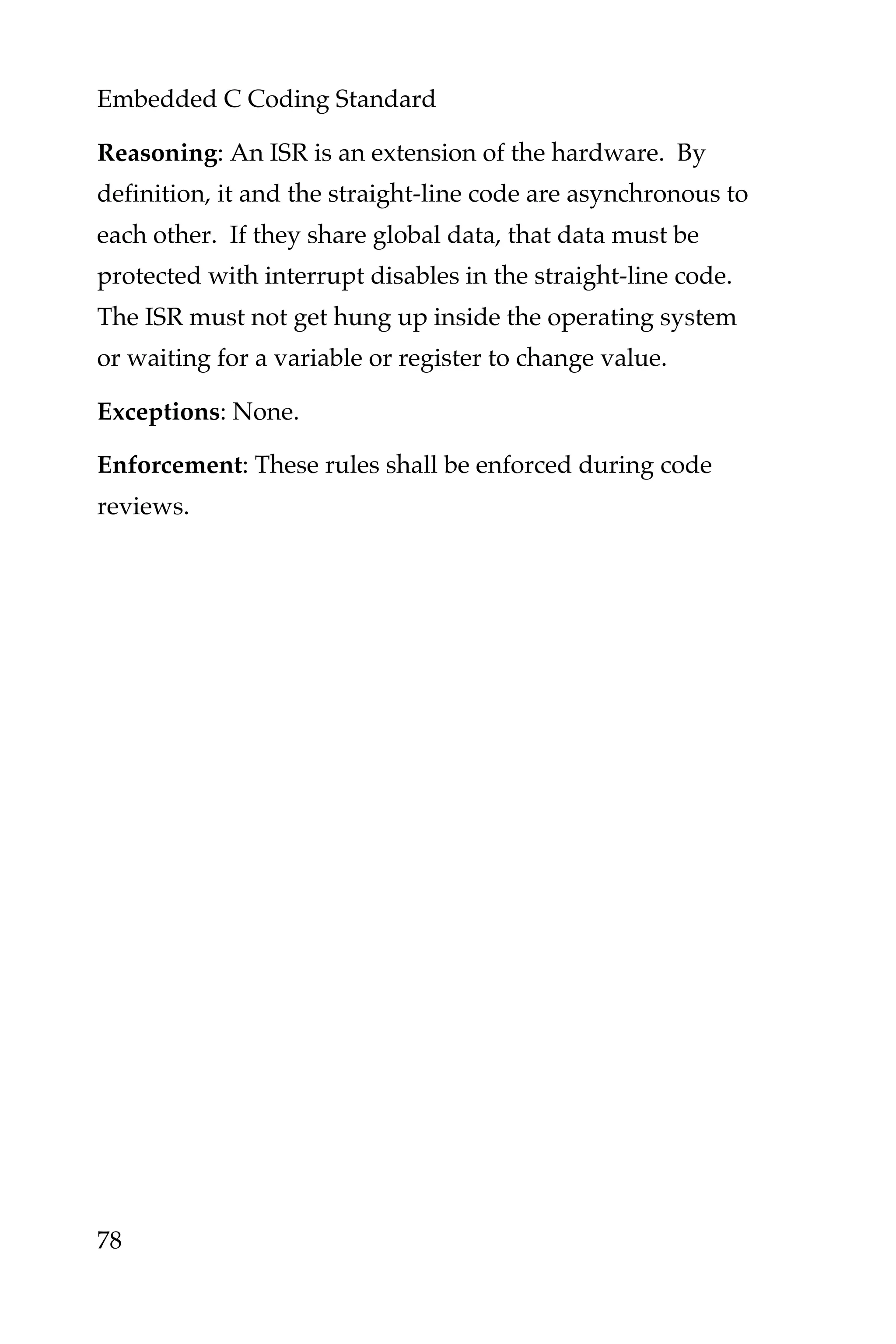 Embedded C Coding Standard
78
Reasoning: An ISR is an extension of the hardware. By
definition, it and the straight-line code are asynchronous to
each other. If they share global data, that data must be
protected with interrupt disables in the straight-line code.
The ISR must not get hung up inside the operating system
or waiting for a variable or register to change value.
Exceptions: None.
Enforcement: These rules shall be enforced during code
reviews.
 
