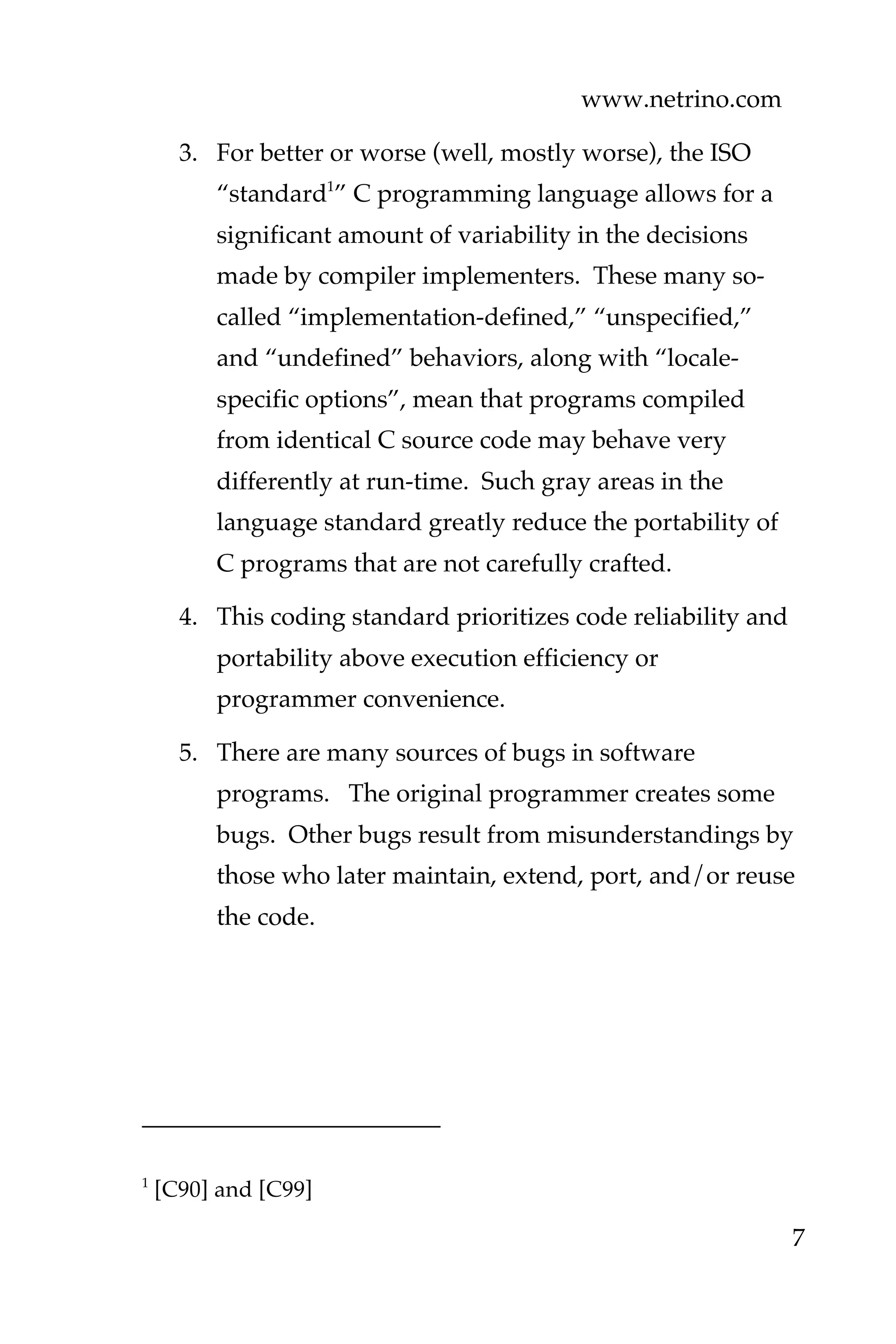 www.netrino.com
7
3. For better or worse (well, mostly worse), the ISO
“standard1
” C programming language allows for a
significant amount of variability in the decisions
made by compiler implementers. These many so-
called “implementation-defined,” “unspecified,”
and “undefined” behaviors, along with “locale-
specific options”, mean that programs compiled
from identical C source code may behave very
differently at run-time. Such gray areas in the
language standard greatly reduce the portability of
C programs that are not carefully crafted.
4. This coding standard prioritizes code reliability and
portability above execution efficiency or
programmer convenience.
5. There are many sources of bugs in software
programs. The original programmer creates some
bugs. Other bugs result from misunderstandings by
those who later maintain, extend, port, and/or reuse
the code.
1
[C90] and [C99]
 