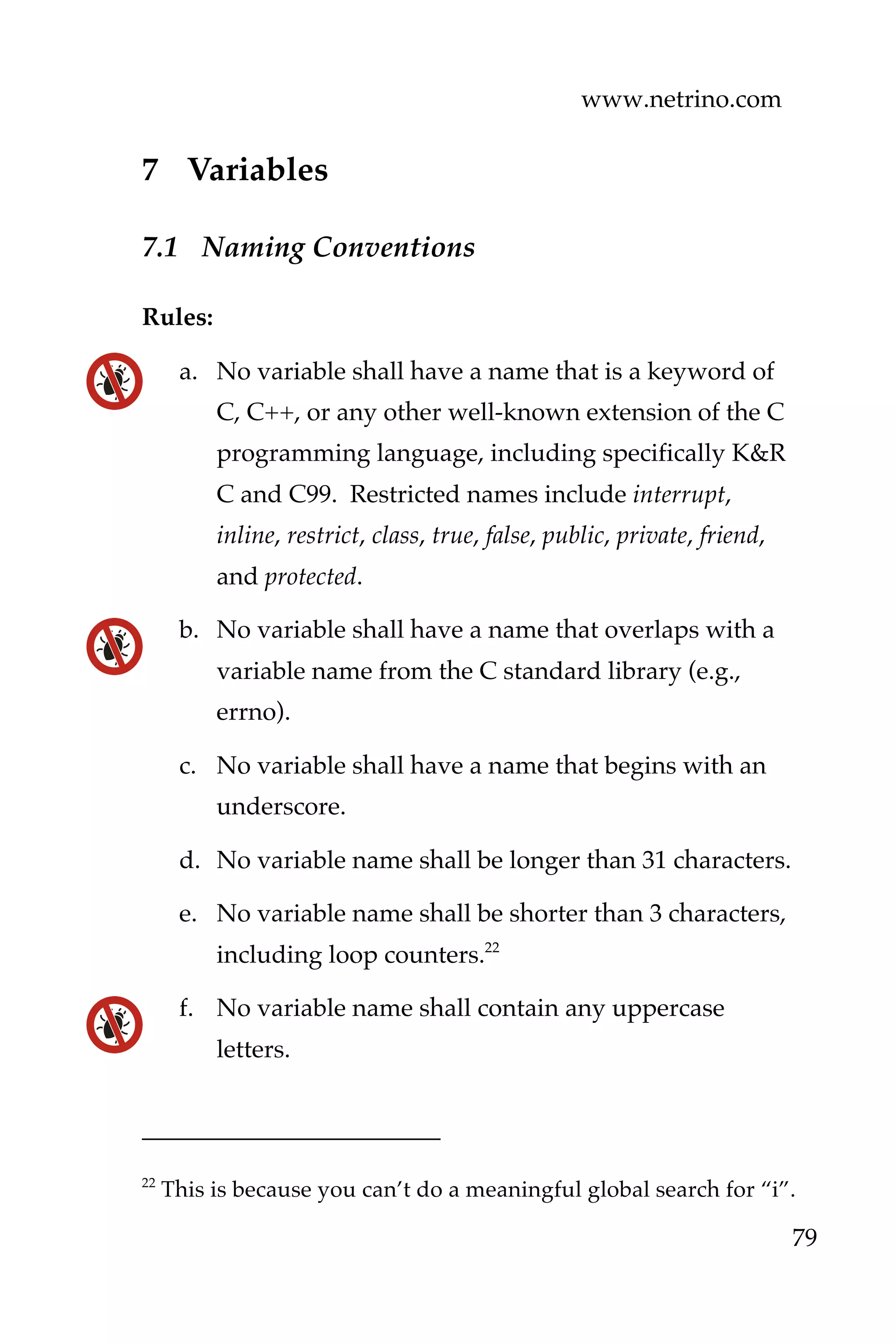 www.netrino.com
79
7 Variables
7.1 Naming Conventions
Rules:
a. No variable shall have a name that is a keyword of
C, C++, or any other well-known extension of the C
programming language, including specifically K&R
C and C99. Restricted names include interrupt,
inline, restrict, class, true, false, public, private, friend,
and protected.
b. No variable shall have a name that overlaps with a
variable name from the C standard library (e.g.,
errno).
c. No variable shall have a name that begins with an
underscore.
d. No variable name shall be longer than 31 characters.
e. No variable name shall be shorter than 3 characters,
including loop counters.22
f. No variable name shall contain any uppercase
letters.
22
This is because you can’t do a meaningful global search for “i”.
 