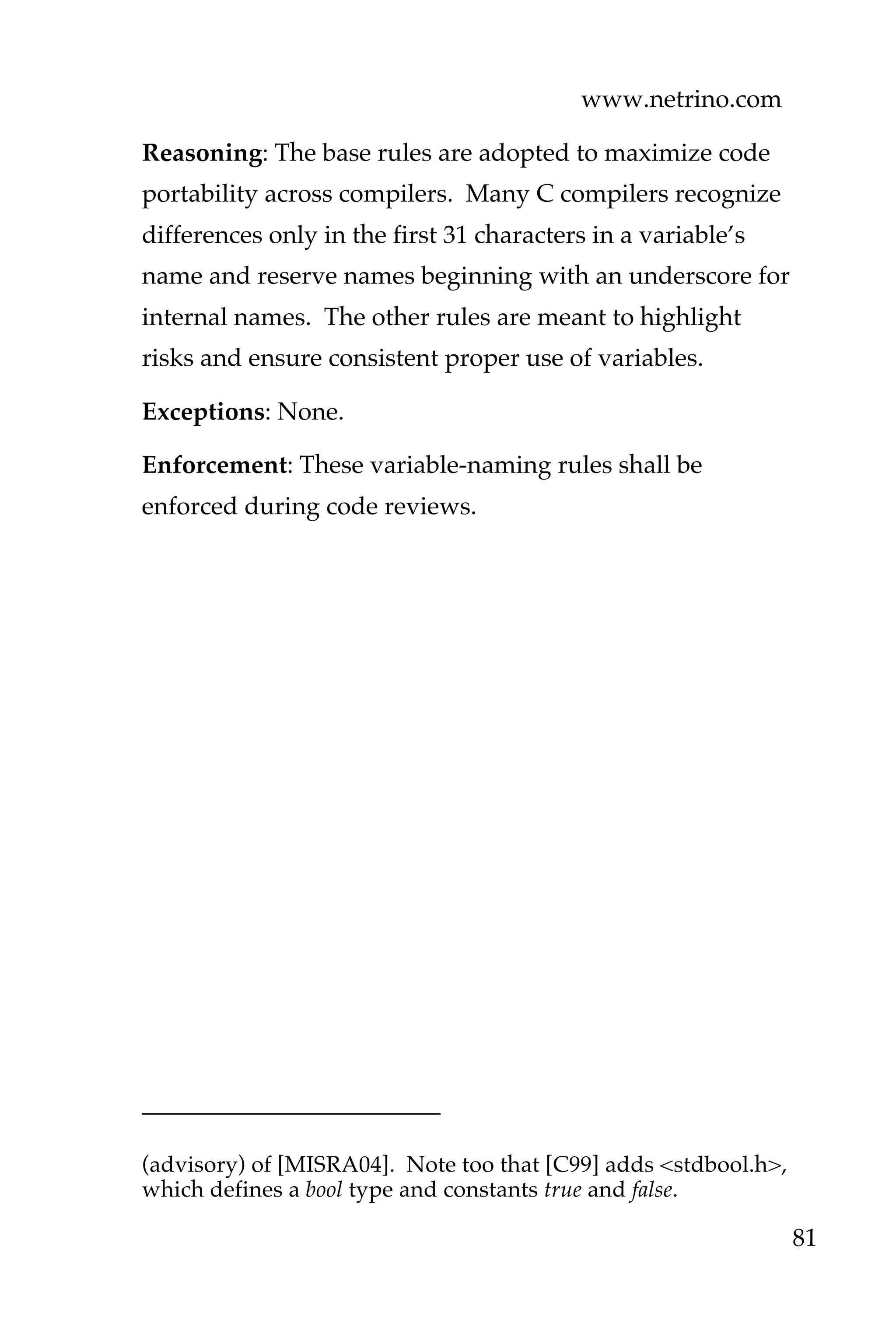 www.netrino.com
81
Reasoning: The base rules are adopted to maximize code
portability across compilers. Many C compilers recognize
differences only in the first 31 characters in a variable’s
name and reserve names beginning with an underscore for
internal names. The other rules are meant to highlight
risks and ensure consistent proper use of variables.
Exceptions: None.
Enforcement: These variable-naming rules shall be
enforced during code reviews.
(advisory) of [MISRA04]. Note too that [C99] adds <stdbool.h>,
which defines a bool type and constants true and false.
 