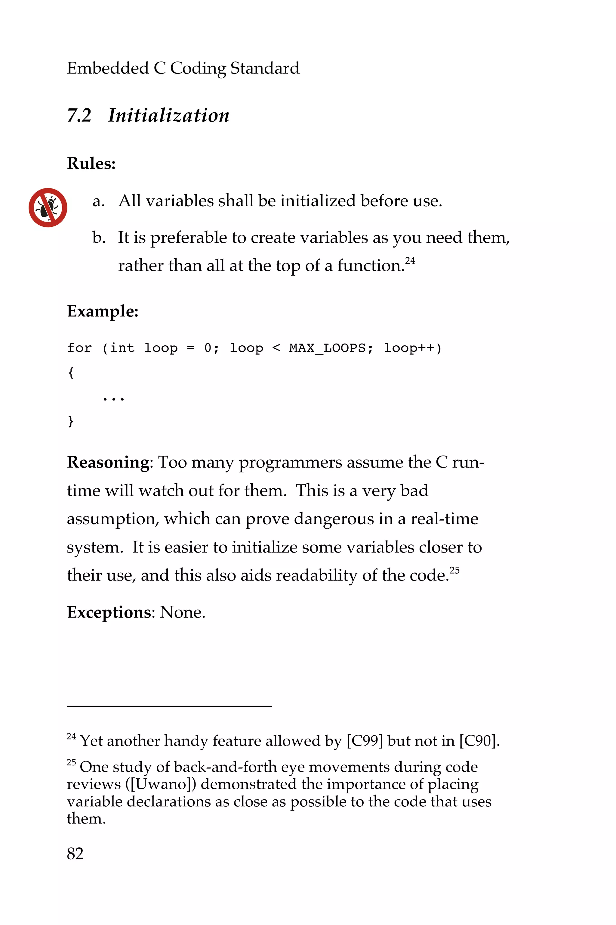 Embedded C Coding Standard
82
7.2 Initialization
Rules:
a. All variables shall be initialized before use.
b. It is preferable to create variables as you need them,
rather than all at the top of a function.24
Example:
for (int loop = 0; loop < MAX_LOOPS; loop++)
{
...
}
Reasoning: Too many programmers assume the C run-
time will watch out for them. This is a very bad
assumption, which can prove dangerous in a real-time
system. It is easier to initialize some variables closer to
their use, and this also aids readability of the code.25
Exceptions: None.
24
Yet another handy feature allowed by [C99] but not in [C90].
25
One study of back-and-forth eye movements during code
reviews ([Uwano]) demonstrated the importance of placing
variable declarations as close as possible to the code that uses
them.
 
