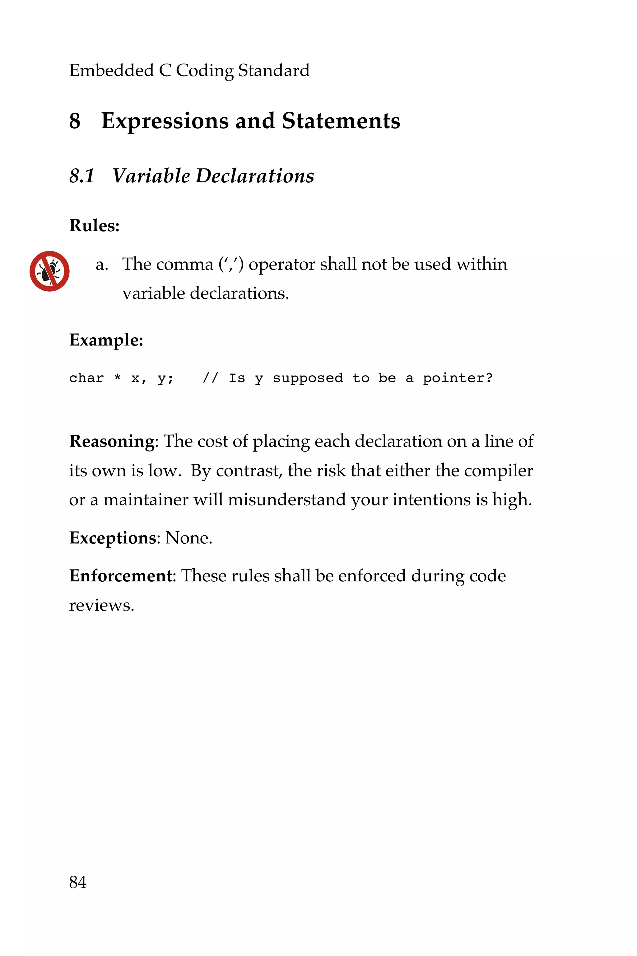 Embedded C Coding Standard
84
8 Expressions and Statements
8.1 Variable Declarations
Rules:
a. The comma (‘,’) operator shall not be used within
variable declarations.
Example:
char * x, y; // Is y supposed to be a pointer?
Reasoning: The cost of placing each declaration on a line of
its own is low. By contrast, the risk that either the compiler
or a maintainer will misunderstand your intentions is high.
Exceptions: None.
Enforcement: These rules shall be enforced during code
reviews.
 