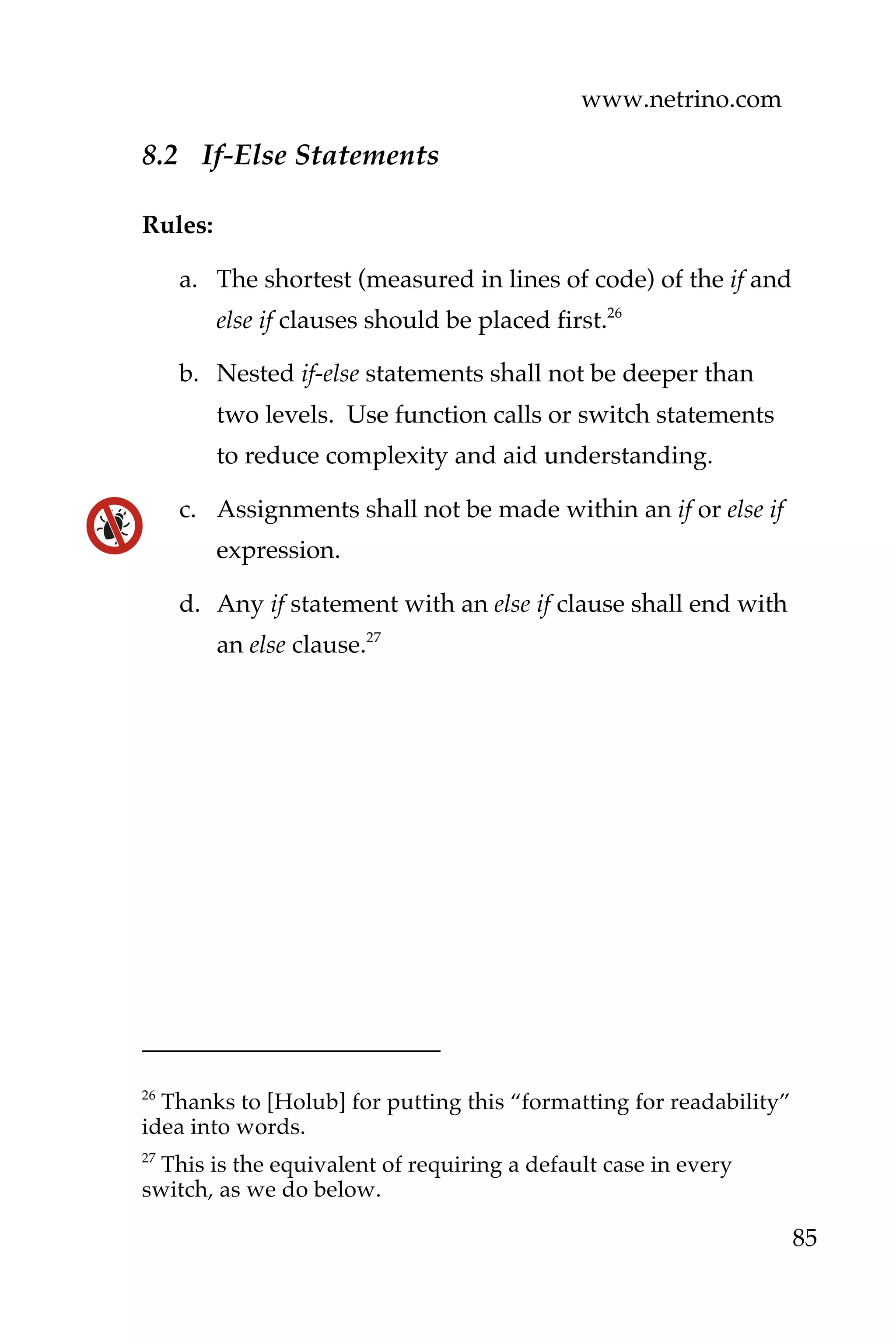 www.netrino.com
85
8.2 If-Else Statements
Rules:
a. The shortest (measured in lines of code) of the if and
else if clauses should be placed first.26
b. Nested if-else statements shall not be deeper than
two levels. Use function calls or switch statements
to reduce complexity and aid understanding.
c. Assignments shall not be made within an if or else if
expression.
d. Any if statement with an else if clause shall end with
an else clause.27
26
Thanks to [Holub] for putting this “formatting for readability”
idea into words.
27
This is the equivalent of requiring a default case in every
switch, as we do below.
 