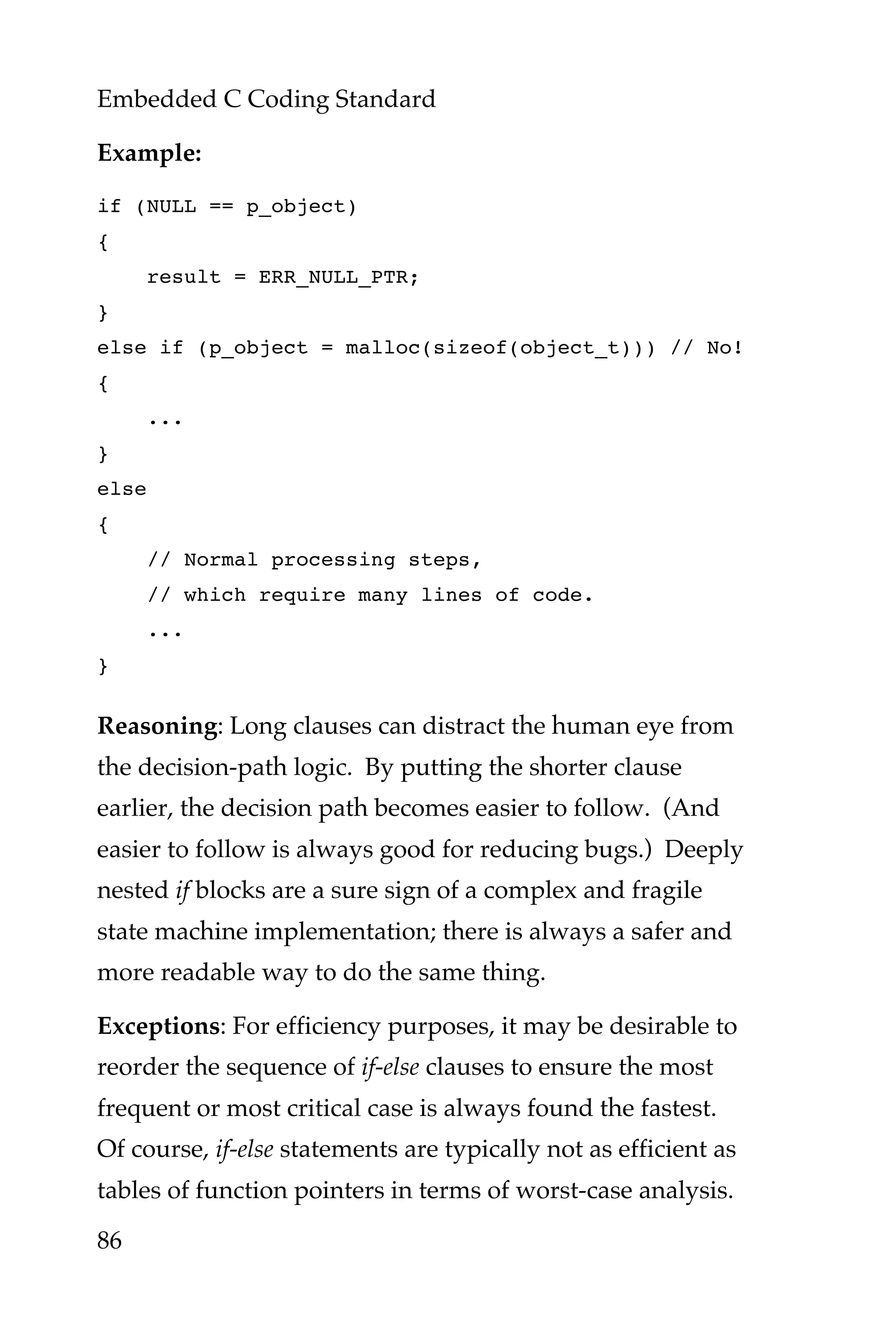 Embedded C Coding Standard
86
Example:
if (NULL == p_object)
{
result = ERR_NULL_PTR;
}
else if (p_object = malloc(sizeof(object_t))) // No!
{
...
}
else
{
// Normal processing steps,
// which require many lines of code.
...
}
Reasoning: Long clauses can distract the human eye from
the decision-path logic. By putting the shorter clause
earlier, the decision path becomes easier to follow. (And
easier to follow is always good for reducing bugs.) Deeply
nested if blocks are a sure sign of a complex and fragile
state machine implementation; there is always a safer and
more readable way to do the same thing.
Exceptions: For efficiency purposes, it may be desirable to
reorder the sequence of if-else clauses to ensure the most
frequent or most critical case is always found the fastest.
Of course, if-else statements are typically not as efficient as
tables of function pointers in terms of worst-case analysis.
 