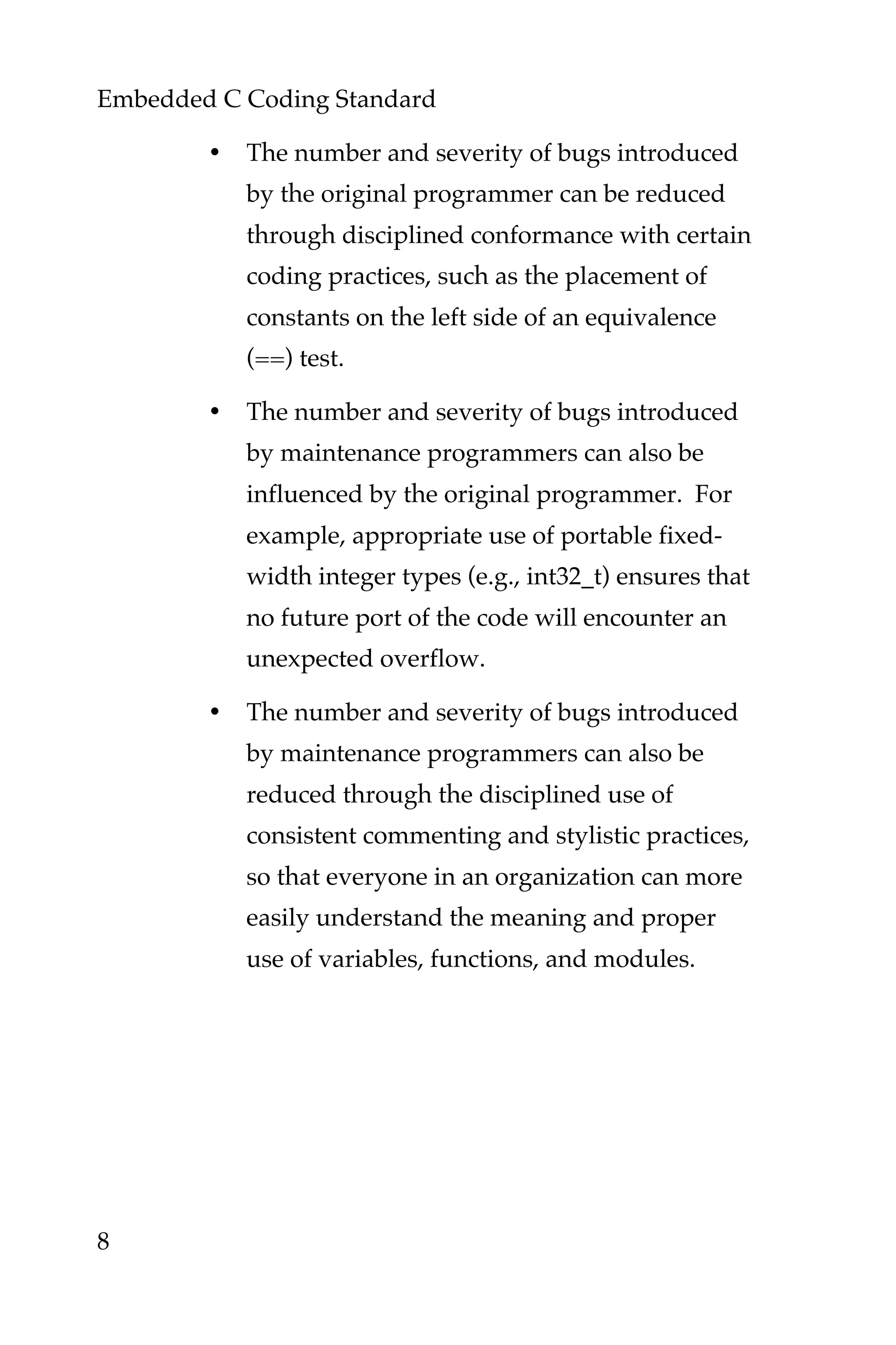 Embedded C Coding Standard
8
• The number and severity of bugs introduced
by the original programmer can be reduced
through disciplined conformance with certain
coding practices, such as the placement of
constants on the left side of an equivalence
(==) test.
• The number and severity of bugs introduced
by maintenance programmers can also be
influenced by the original programmer. For
example, appropriate use of portable fixed-
width integer types (e.g., int32_t) ensures that
no future port of the code will encounter an
unexpected overflow.
• The number and severity of bugs introduced
by maintenance programmers can also be
reduced through the disciplined use of
consistent commenting and stylistic practices,
so that everyone in an organization can more
easily understand the meaning and proper
use of variables, functions, and modules.
 