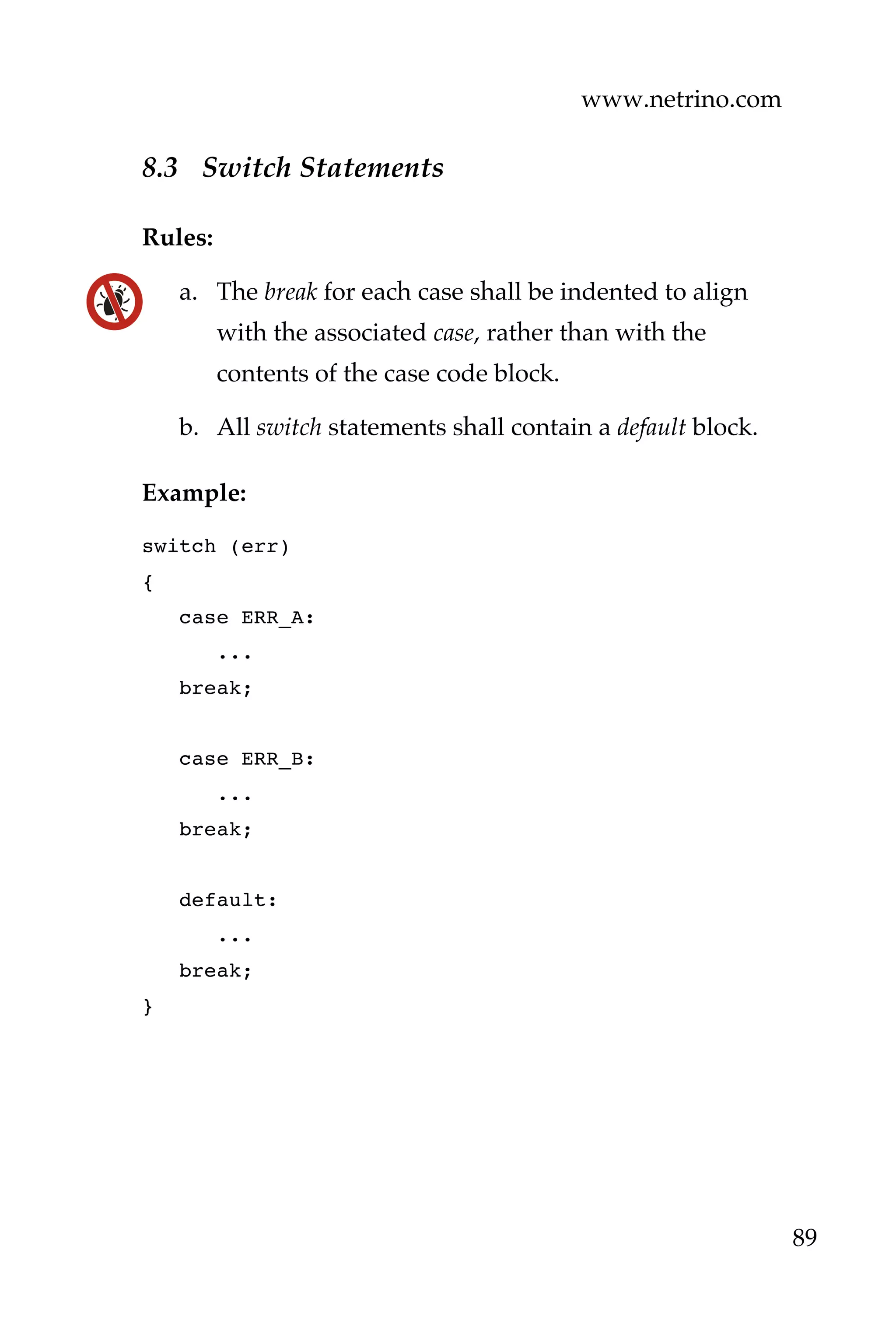 www.netrino.com
89
8.3 Switch Statements
Rules:
a. The break for each case shall be indented to align
with the associated case, rather than with the
contents of the case code block.
b. All switch statements shall contain a default block.
Example:
switch (err)
{
case ERR_A:
...
break;
case ERR_B:
...
break;
default:
...
break;
}
 