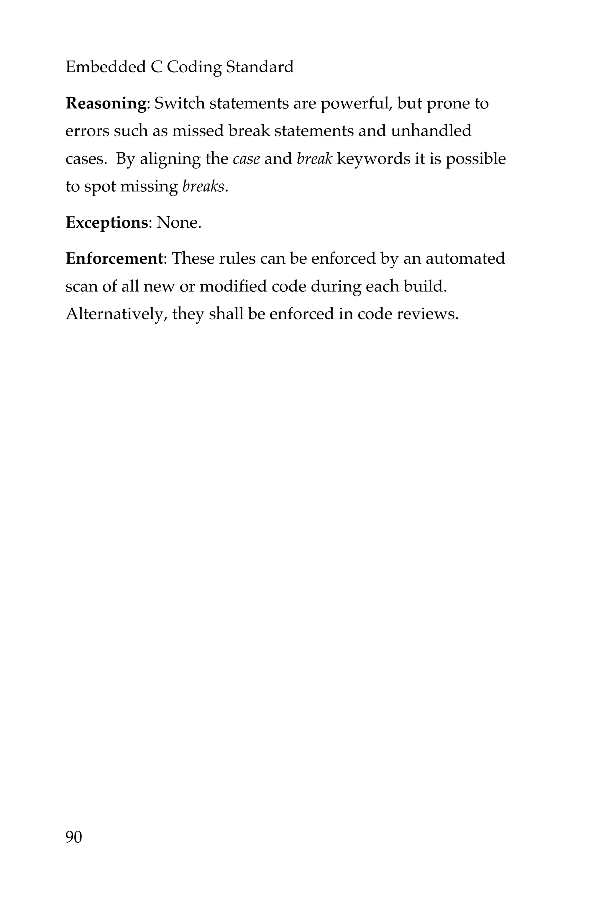 Embedded C Coding Standard
90
Reasoning: Switch statements are powerful, but prone to
errors such as missed break statements and unhandled
cases. By aligning the case and break keywords it is possible
to spot missing breaks.
Exceptions: None.
Enforcement: These rules can be enforced by an automated
scan of all new or modified code during each build.
Alternatively, they shall be enforced in code reviews.
 