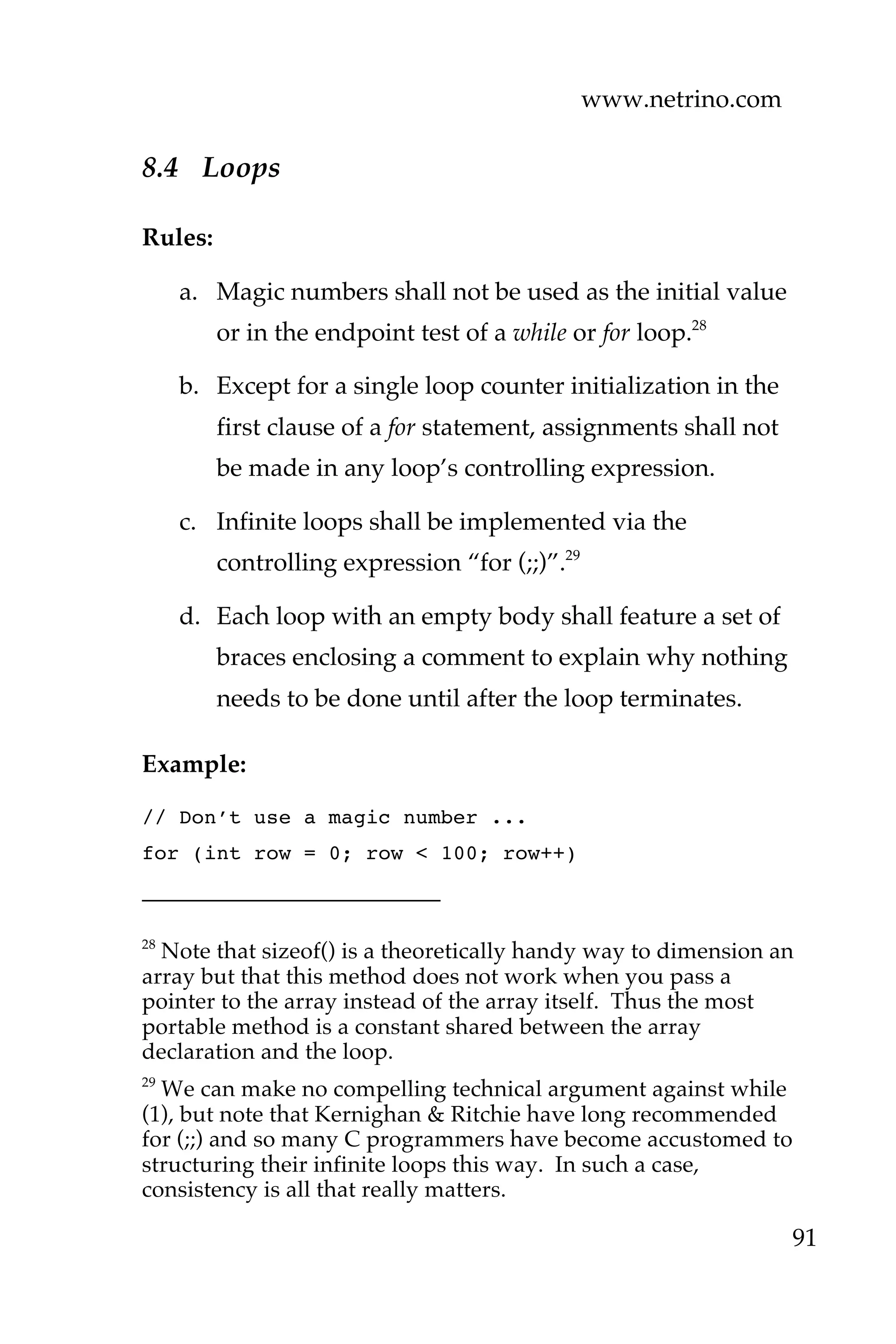 www.netrino.com
91
8.4 Loops
Rules:
a. Magic numbers shall not be used as the initial value
or in the endpoint test of a while or for loop.28
b. Except for a single loop counter initialization in the
first clause of a for statement, assignments shall not
be made in any loop’s controlling expression.
c. Infinite loops shall be implemented via the
controlling expression “for (;;)”.29
d. Each loop with an empty body shall feature a set of
braces enclosing a comment to explain why nothing
needs to be done until after the loop terminates.
Example:
// Don’t use a magic number ...
for (int row = 0; row < 100; row++)
28
Note that sizeof() is a theoretically handy way to dimension an
array but that this method does not work when you pass a
pointer to the array instead of the array itself. Thus the most
portable method is a constant shared between the array
declaration and the loop.
29
We can make no compelling technical argument against while
(1), but note that Kernighan & Ritchie have long recommended
for (;;) and so many C programmers have become accustomed to
structuring their infinite loops this way. In such a case,
consistency is all that really matters.
 