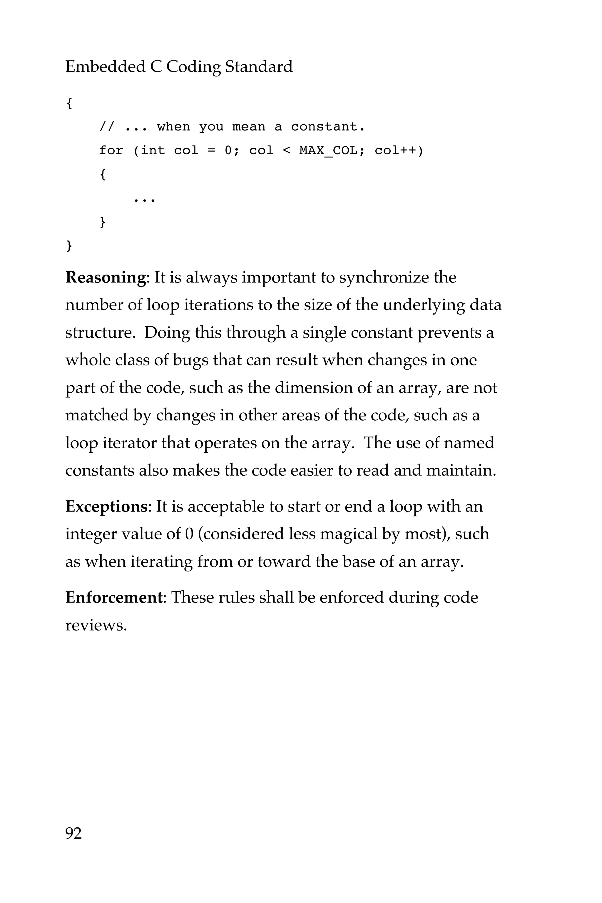 Embedded C Coding Standard
92
{
// ... when you mean a constant.
for (int col = 0; col < MAX_COL; col++)
{
...
}
}
Reasoning: It is always important to synchronize the
number of loop iterations to the size of the underlying data
structure. Doing this through a single constant prevents a
whole class of bugs that can result when changes in one
part of the code, such as the dimension of an array, are not
matched by changes in other areas of the code, such as a
loop iterator that operates on the array. The use of named
constants also makes the code easier to read and maintain.
Exceptions: It is acceptable to start or end a loop with an
integer value of 0 (considered less magical by most), such
as when iterating from or toward the base of an array.
Enforcement: These rules shall be enforced during code
reviews.
 